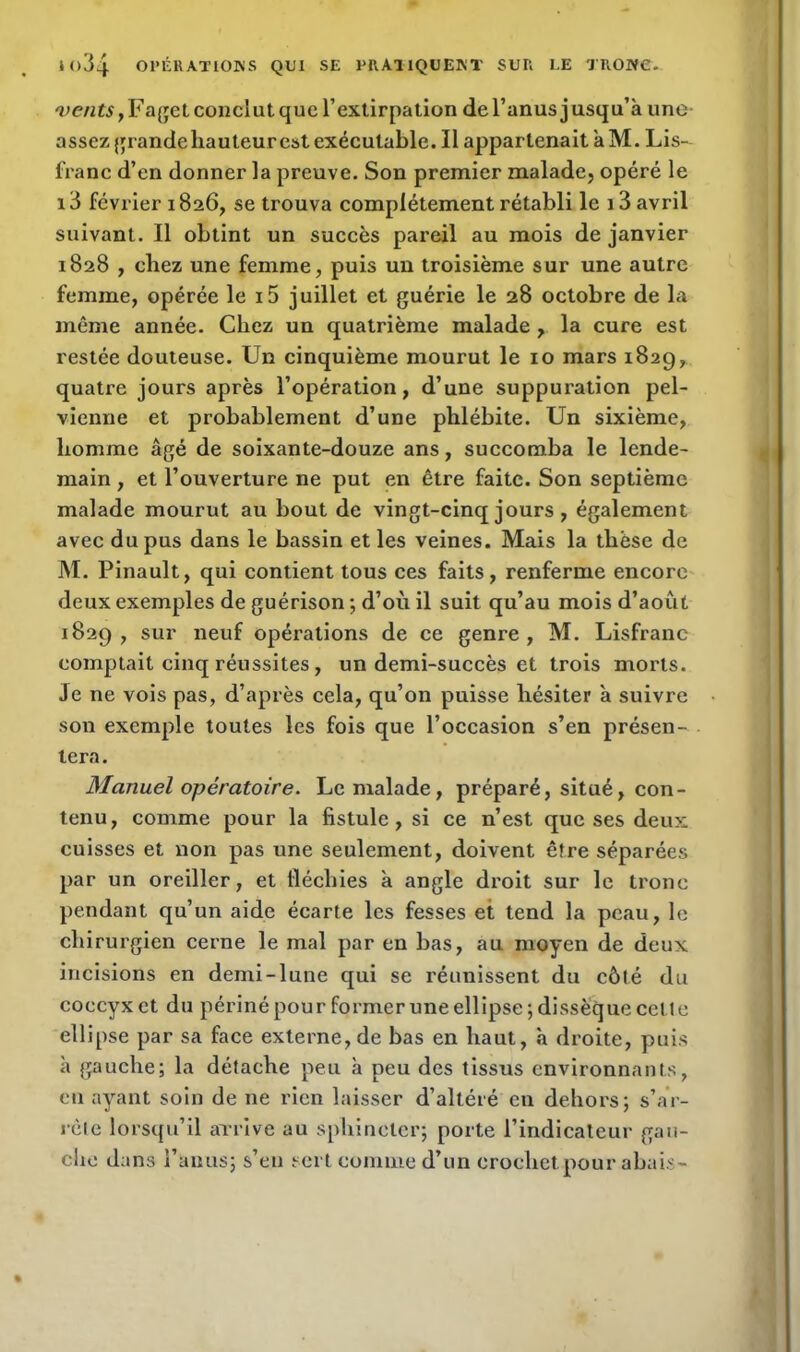 'ue/i£$,Faget conclut que l’extirpation de l’anus jusqu’à uno- assez grande hauteurest exécutable. Il appartenait à M. Lis- franc d’en donner la preuve. Son premier malade, opéré le 13 février 1826, se trouva complètement rétabli le 13 avril suivant. Il obtint un succès pareil au mois de janvier 1828 , chez une femme, puis un troisième sur une autre femme, opérée le i5 juillet et guérie le 28 octobre de la même année. Chez un quatrième malade , la cure est restée douteuse. Un cinquième mourut le 10 mars 1829, quatre jours après l’opération, d’une suppuration pel- vienne et probablement d’une phlébite. Un sixième, homme âgé de soixante-douze ans, succomba le lende- main , et l’ouverture ne put en être faite. Son septième malade mourut au bout de vingt-cinq jours , également avec du pus dans le bassin et les veines. Mais la thèse de M. Pinault, qui contient tous ces faits, renferme encore deux exemples de guérison ; d’où il suit qu’au mois d’août 1829, sur neuf opérations de ce genre, M. Lisfranc comptait cinq réussites, un demi-succès et trois morts. Je ne vois pas, d’après cela, qu’on puisse hésiter à suivre son exemple toutes les fois que l’occasion s’en présen- tera. Manuel opératoire. Le malade, préparé, situé, con- tenu, comme pour la fistule, si ce n’est que ses deux cuisses et non pas une seulement, doivent être séparées par un oreiller, et fléchies à angle droit sur le tronc pendant qu’un aide écarte les fesses et tend la peau, le ch irurgien cerne le mal par en bas, au moyen de deux incisions en demi-lune qui se réunissent du côté du coccyx et du périnépourformeruneellipse;dissëquecetle ellipse par sa face externe,de bas en haut, à droite, puis à gauche; la détache peu à peu des tissus environnants, eu ayant soin de ne rien laisser d’altéré en dehors; s’ar- rête lorsqu’il arrive au sphincter; porte l’indicateur gau- clic dans l’anus; s’en sert comme d’un crochet pour abais-