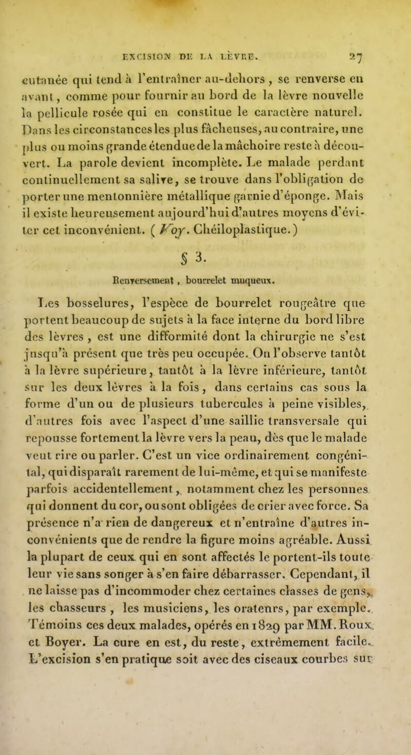 t’uttmée qui tend à l’entrainer au-deliors , se renverse eu avant, comme pour fournir au bord de la lèvre nouvelle la pellicule rosée qui en constitue le caractère naturel. Dans les circonstances les plus fâcheuses, au contraire, une plus ou moins grande étenduede la mâchoire reste à décou- vert. La parole devient incomplète. Le malade perdant continuellement sa salive, se trouve dans l’obligation do porter une mentonnière métallique garnie d’éponge. Mais il existe heureusement aujourd’hui d’autres moyens d’évi- ter cet inconvénient. ( Voj. Chéiloplastique.) § 3. BenT€rsement, bourrelet muqueux. liCS bosselures, l’espèce de bourrelet rougeâtre que portent beaucoup de sujets h la face interne du bord libre des lèvres , est une difformité dont la chirurgie ne s’est jusqu’à présent que très peu occupée. On l’observe tantôt à la lèvre supérieure, tantôt à la lèvre inférieure, tantôt sur les deux lèvres à la fois, dans certains cas sous la forme d’un ou de plusieurs tubercules à peine visibles, d’autres fois avec l’aspect d’une saillie transversale qui repousse fortement la lèvre vers la peau, dès que le malade veut rire ou parler. C’est un vice ordinairement congéni- tal, qui disparaît rarement de lui-même, et qui se manifeste parfois accidentellement, notamment chez les personnes qui donnent du cor, ou sont obligées de crier avec force. Sa présence n’a rien de dangereux et n’entraîne d’autres in- convénients que de rendre la figure moins agréable. Aussi la plupart de ceux qui en sont affectés le portent-ils toute leur vie sans songer à s’en faire débarrasser. Cependant, il ne laisse pas d’incommoder chez certaines classes de gens,^ les chasseurs , les musiciens, les orateurs, par exemple. 7’émoins ces deux malades, opérés en 1829 par MM. Roux, et Boyer. La cure en est, du reste, extrêmement facile. L’excision s’en pratique soit avec des ciseaux courbes sur