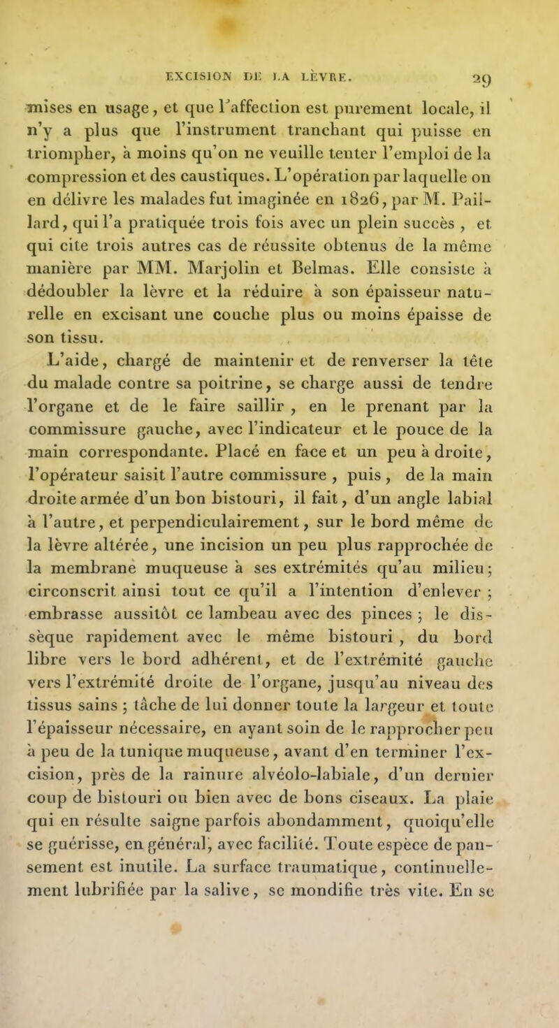 mises en usage, et que raffeclion est purement locale, il n’y a plus que l’instrument tranchant qui puisse en triompher, à moins qu’on ne veuille tenter l’emploi de la compression et des caustiques. L’opération par laquelle on en delivre les malades fut imaginée en 1826, par M. Pail- lard, qui l’a pratiquée trois fois avec un plein succès , et qui cite trois autres cas de réussite obtenus de la même manière par MM. Marjolin et Belmas. Elle consiste à dédoubler la lèvre et la réduire à son épaisseur natu- relle en excisant une couche plus ou moins épaisse de son tissu. L’aide, chargé de maintenir et de renverser la tête du malade contre sa poitrine, se charge aussi de tendre l’organe et de le faire saillir , en le prenant par la commissure gauche, avec l’indicateur et le pouce de la main correspondante. Placé en face et un peu à droite, l’opérateur saisit l’autre commissure , puis , de la main droite armée d’un bon bistouri, il fait, d’un angle labial à l’autre, et perpendiculairement, sur le bord même de la lèvre altérée, une incision un peu plus rapprochée de la membrane muqueuse à ses extrémités qu’au milieu ; circonscrit ainsi tout ce qu’il a l’intention d’enlever ; embrasse aussitôt ce lambeau avec des pinces ; le dis- sèque rapidement avec le même bistouri , du bord libre vers le bord adhérent, et de l’extrémité gauche vers l’extrémité droite de l’organe, jusqu’au niveau des tissus sains ; lâche de lui donner toute la largeur et toute l’épaisseur nécessaire, en ayant soin de le rapprocher peu à peu de la tunique muqueuse, avant d’en terminer l’ex- cision, près de la rainure alvéolo-labiale, d’un dei'uier coup de bistouri ou bien avec de bons ciseaux. La plaie qui en résulte saigne parfois abondamment, quoiqu’elle se guérisse, en général, avec facilité. Toute espèce de pan- sement est inutile. La surface traumatique, continuelle- ment lubrifiée par la salive, sc mondific très vite. En se