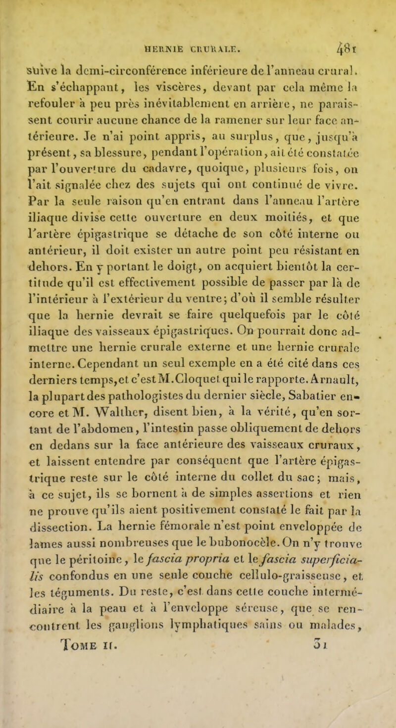 HKRKIE CUU1’.\I.F.. 4^ t sliive la demi-circonférence inférieure de l’anneau crural. En s’échappant, les viscères, devant par cela même la refouler a peu près inévitablement en arrière, ne parais- sent courir aucune chance de la ramener sur leur face an- térieure. Je n’ai point appris, au surplus, que, jusqu’à présent, sa blessure, pendant l’opération, ai télé constat ée par l’ouverture du cadavre, quoique, plusieurs fois, on l’ait signalée chez des sujets qui ont continué de vivre. Par la seule raison qu’en entrant dans l’anneau l’artère iliaque divise celte ouverture en deux moitiés, et que Tarière épigastrique se détache de son côté interne ou antérieur, il doit exister un autre point peu résistant en dehors. En y portant le doigt, on acquiert bientôt la cer- titude qu’il est effectivement possible de passer par là de l’intérieur à l’extérieur du ventre; d’où il semble résulter que la hernie devrait se faire quelquefois par le côté iliaque des vaisseaux épigastriques. On pourrait donc ad- mettre une hernie crurale externe et une hernie crurale interne. Cependant un seul exemple en a été cité dans ces derniers tcmps,etc’estM.Cloquet qui le rapporte. Arnault, la pl upart des pathologistes du dernier siècle, Sabatier en- core etM. Walthcr, disent bien, à la vérité, qu’en sor- tant de l’abdomen, l’intestin passe obliquement de dehors en dedans sur la face antérieure des vaisseaux cruraux, et laissent entendre par conséquent que l’artère épigas- trique reste sur le coté Interne du collet du sac; mais, à ce sujet, ils se bornent à de simples assertions et rien ne prouve qu’ils aient positivement constaté le fait par la dissection. La hernie fémorale n’est point enveloppée de lames aussi nombreuses que le bubonocèle. On n’y trouve que le péritoine, le fascia propria et le fascia superficia- lis confondus en une seule couche cellulo-graisseuse, et les téguments. Du reste, c’est dans celte couche internié- diaii’e à la peau et à l’enveloppe séreuse, que se ren- contrent les ganglions lymphatiques sains ou malades, Tome it. 3j