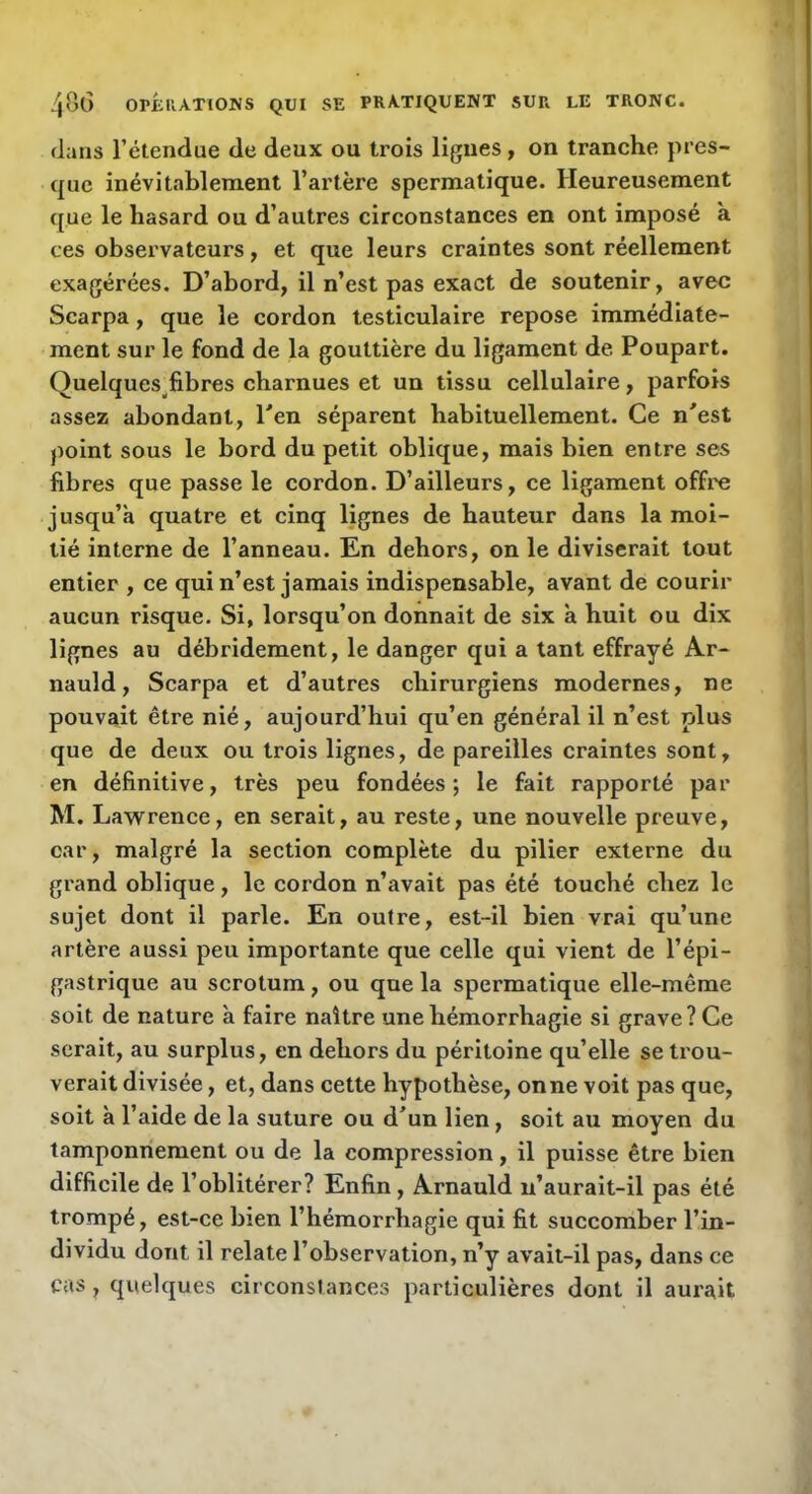 flans l’étendue de deux ou trois ligues, on tranche pres- que inévitablement l’artère spermatique. Heureusement que le hasard ou d’autres circonstances en ont imposé a ces observateurs, et que leurs craintes sont réellement exagérées. D’abord, il n’est pas exact de soutenir, avec Scarpa, que le cordon testiculaire repose immédiate- ment sur le fond de la gouttière du ligament de Poupart. Quelques fibres charnues et un tissu cellulaire, parfois assez abondant, Pen séparent habituellement. Ce n^est point sous le bord du petit oblique, mais bien entre ses fibres que passe le cordon. D’ailleurs, ce ligament office jusqu’à quatre et cinq lignes de hauteur dans la moi- tié interne de l’anneau. En dehors, on le diviserait tout entier , ce qui n’est jamais indispensable, avant de courir aucun risque. Si, lorsqu’on donnait de six à huit ou dix lignes au débridement, le danger qui a tant effrayé Ar- nauld, Scarpa et d’autres chirurgiens modernes, ne pouvait être nié, aujourd’hui qu’en général il n’est plus que de deux ou trois lignes, de pareilles craintes sont, en définitive, très peu fondées; le fait rapporté par M. Lawrence, en serait, au reste, une nouvelle preuve, car, malgré la section complète du pilier externe du grand oblique, le cordon n’avait pas été touché chez le sujet dont il parle. En outre, est-il bien vrai qu’une artère aussi peu importante que celle qui vient de l’épi- gastrique au scrotum, ou que la spermatique elle-même soit de nature à faire naître une hémorrhagie si grave? Ce serait, au surplus, en dehors du péritoine qu’elle se trou- verait divisée, et, dans cette hypothèse, on ne voit pas que, soit à l’aide de la suture ou d^un lien, soit au moyen du tamponnement ou de la compression, il puisse être bien difficile de l’oblitérer? Enfin, Arnauld n’aurait-il pas été trompé, est-ce bien l’hémorrhagie qui fit succomber l’in- dividu dont il relate l’observation, n’y avait-il pas, dans ce cas, quelques circonslances particulières dont il aurait