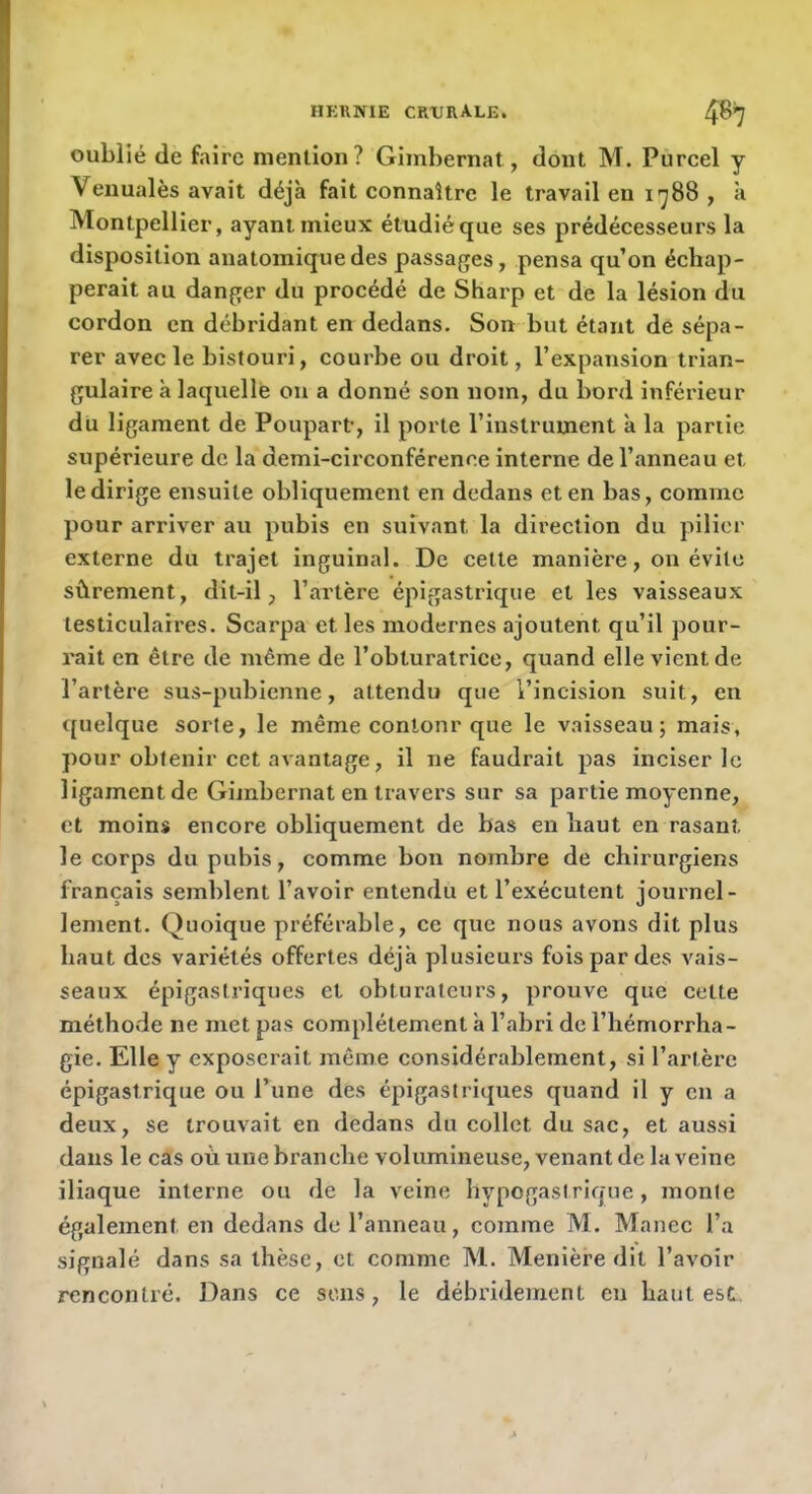 oublié de faire mention? Gimbernat, dont M. Purcel y Veuualès avait déjà fait connaître le travail en 1788, à Montpellier, ayant mieux étudié que ses prédécesseurs la disposition anatomique des passages, pensa qu’on échap- perait au danger du procédé de Sharp et de la lésion du cordon en débridant en dedans. Son but étant de sépa- rer avec le bistouri, courbe ou droit, l’expansion trian- gulaire à laquelle on a donné son nom, du bord inférieur du ligament de Poupart-, il porte l’instrument à la partie supérieure de la demi-circonférence interne de l’anneau et le dirige ensuite obliquement en dedans et en bas, comme pour arriver au pubis en suivant la direction du pilier externe du trajet inguinal. De celte manière, on évite sûrement, dit-il, l’artère épigastrique et les vaisseaux testiculaires. Scarpa et les modernes ajoutent qu’il pour- rait en être de même de l’obturatrice, quand elle vient de l’artère sus-pubienne, attendu que l’incision suit, en quelque sorte, le même conlonr que le vaisseau; mais, pour obtenir cet avantage, il ne faudrait pas inciser le ligament de Gimbernat en travers sur sa partie moyenne, et moins encore obliquement de bas en haut en rasant le corps du pubis, comme bon nombre de chirurgiens français semblent l’avoir entendu et l’exécutent journel- lement. Quoique préférable, ce que nous avons dit plus haut des variétés offertes déjà plusieurs fois par des vais- seaux épigastriques et obturateurs, prouve que cette méthovde ne met pas complètement à l’abri de l’hémorrha- gie. Elle y exposerait même considérablement, si l’artère épigastrique ou l’une des épigastriques quand il y en a deux, se trouvait en dedans du collet du sae, et aussi dans le cas où une branche volumineuse, venant de la veine iliaque interne ou de la veine hypogastrique, monte également en dedans de l’anneau, comme M. Manec l’a signalé dans sa thèse, et comme M. Menière dit l’avoir rencontré. Dans ce sens, le débridement eu haut est