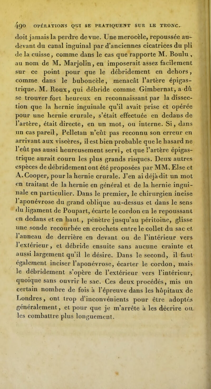 doit jamais la perdre de vue. Unemerocèle, repoussée au- devant du canal inguinal par d’anciennes cicatrices du pli de la cuisse, comme dans le cas que rapporte M. Boulu , au nom de M. Marjolin, en imposerait assez facilement sur ce point pour que le débridement en dehors, comme dans le buboncèle, menaçât l’artère épigas- trique. M. Roux, qui débride comme Gimbernat, a du se trouver fort heureux en reconnaissant par la dissec- tion que la hernie inguinale qu’il avait prise et opérée pour une hernie crurale, s’était effectuée en dedans de l’artère, était directe, en un mot, ou interne. Si, dans un cas pareil, Pelletan n’eût pas reconnu son erreur en arrivant aux viscères, il est bien probable que le hasard ne l’eût pas aussi heureusement servi, et que l’artère épigas- trique aurait couru les plus grands risques. Deux- autres espèces de débridement ont été proposées par MM. Klse et A.Cooper, pour la hernie crurale. J’en ai déjà dit un mot en traitant de la hei’nie en général et de la hernie ingui- nale en particulier. Dans le premier, le chirurgien incise 1 aponévrose du grand oblique au-dessus et dans le sens du ligament de Poupart, écarte le cordon en le repoussant en dedans et en haut , pénètre jusqu’au péritoine, glisse une sonde recourbée en crochets entre le collet du sac et 1 anneau de derrière en devant ou de l’intérieur vers 1 extérieur, et débride ensuite sans aucune crainte et aussi largement qu’il le désire. Dans le second, il faut également inciser l’aponévrose, écarter le cordon, mais le débridement s’opère de l’extérieur vers l’intérieur, quoique sans ouvrir le sac. Ces deux procédés, mis un certain nombre de fois à l’épreuve dans les hôpitaux de Londres, ont trop d’inconvénients pour être adoptés généralement, et pour que je m’arrête à les décrire ou les combattre plus longuement.