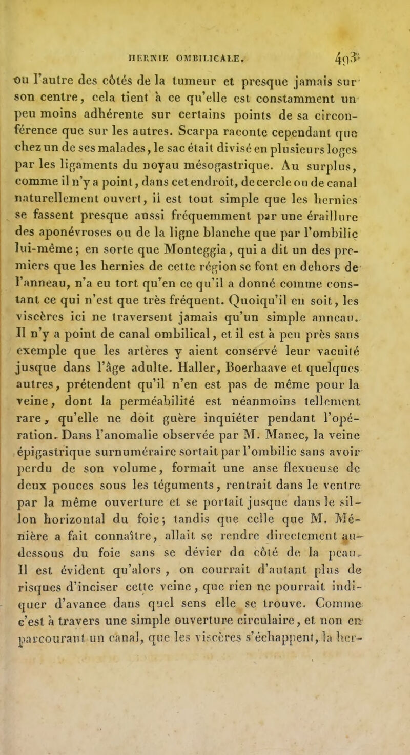 IIEKKIE OMBIMCAI.E. ou l’autre des côtés de la tumeur et presque jamais sur’ son centre, cela tient h ce qu’elle est constamment un peu moins adhérente sur certains points de sa circon- férence que sur les autres. Scarpa raconte cependant que chez un de ses malades, le sac était divisé en plusieurs loges par les ligaments du noyau mésogastrique. Au surplus, comme il n’y a point, dans cet endroit, de cercle ou de canal naturellement ouvert, ii est tout simple que les hernies se fassent presque aussi fréquemment par une éraillure des aponévroses ou de la ligne blanche que par l’ombilic lui-même; en sorte que Monteggia, qui a dit un des pre- miers que les hernies de cette région se font en dehors de l’anneau, n’a eu tort qu’en ce qu’il a donné comme cons- tant ce qui n’est que très fréquent. Quoiqu’il eu soit, les viscères ici ne traversent jamais qu’un simple anneau. Il n’y a point de canal ombilical, et il est à peu près sans exemple que les artères y aient conservé leur vacuité jusque dans l’âge adulte. Haller, Boerhaave et quelques autres, prétendent qu’il n’en est pas de même pour la veine, dont la perméabilité est néanmoins tellement rare, qu’elle ne doit guère inquiéter pendant l’opé- ration.Dans l’anomalie observée par M. Manec, la veine épigastrique surnuméraire sortait par l’ombilic sans avoir perdu de son volume, formait une anse flexueuse de deux pouces sous les téguments, rentrait dans le ventre par la même ouverture et se portait jusque dans le sil- lon horizontal du foie; tandis que celle que M, Mé- nière a fait connaître, allait se rendre directement au- dessous du foie sans se dévier du côté de, la peau.. Il est évident qu’alors , on couri'ait d’autant plus de risques d’inciser cette veine, que rien ne pourrait indi- quer d’avance dans quel sens elle se trouve. Comme c’est à travers une simple ouverture circulaire, et non en parcourant un canal, que les viscères s’échappent, la ber-