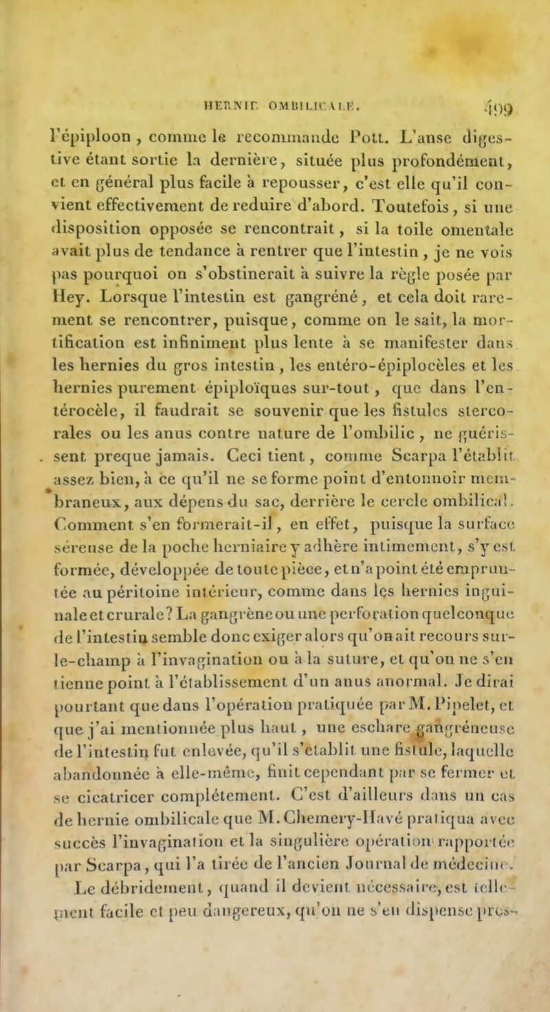 HEnmr omuilicai.k. 4})}) l’cpiploon , connue le recommande PolL. L’anse di{jes- live étant sortie la dernière, située plus profondément, et en général plus facile a repousser, c’est elle qu’il con- vient effectivement de réduire d’abord. Toutefois, si une disposition opposée se rencontrait, si la toile omentale avait plus de tendance à rentrer que l’intestin , je ne vois pas pourquoi on s’obstinerait à suivre la règle posée par Hey. Lorsque l’intestin est gangréné, et cela doit rare- ment se rencontrer, puisque, comme on le sait, la mor- tification est infiniment plus lente h se manifester dans les hernies du gros intestin, les entéro-épiplocèles et les hernies purement épiploïques sur-tout, que dans l’en- térocèle, il faudrait se souvenir que les fistules sterco- rales ou les anus contre nature de l’ombilic , ne guéris- sent preque jamais. Ceci tient, comme Scarpa l’établit assez bien, a ce qu’il ne se forme point d’entonnoir mem- braneux, aux dépens du sac, derrière le cercle ombilical. Comment s’en formerait-il, en effet, puisque la surface séreuse de la poche herniaire y adhère intimement, s’y est formée, développée de toute pièce, et n’a point été emprun- tée au péritoine intérieur, comme dans les hernies ingui- naleet crurale? La gangrèneou une perforation quelconque de l’intestin semble donc exiger alors qu’on ait recours sur- le-champ à l’invagination ou à la suture, et qu’on ne s’en tienne point h l’établissement d’un anus anormal. Je dirai pourtant que dans l’opération pratiquée par M. Pipelet, et que j’ai mentionnée plus haut, une eschare^^angréneuse de l’intestin fut enlevée, qu’il s’établit une fistule, laquelle abandonnée à elle-même, finit cependant par se fermer et se cicatricer complètement. C’est d’ailleurs dans un cas de hernie ombilicale que M. Cheinery-llavé pratiqua avec succès l’invagination et la singulière 0[»ération'rapportée' par Scarpa, qui l’a tirée de l’ancien Journal de médecim . Le débridenient, (piand il devient nécessaire, est icllc tuent facile et [)eii dangereux, qu’on ne s’en dispense près-*