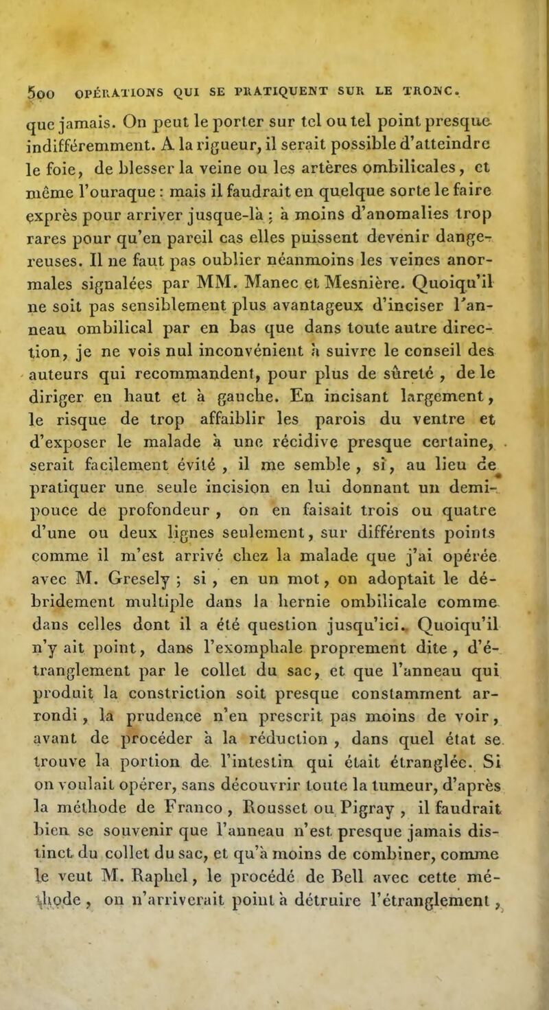 que jamais. On peut le porter sur tel ou tel point presque indifféremment. A la rigueur, il serait possible d’atteindre le foie, de blesser la veine ou les artères ombilicales, et même l’ouraque : mais il faudrait en quelque sorte le faire exprès pour arriver jusque-là : à moins d’anomalies trop rares pour qu’en pareil cas elles puissent devenir danger reuses. Il ne faut pas oublier néanmoins les veines anor- males signalées par MM. Manec et Mesnière. Quoiqu’il ne soit pas sensiblement plus avantageux d’inciser Tan- neau ombilical par en bas que dans toute autre direc- tion, je ne vois nul inconvénient à suivre le conseil des auteurs qui recommandent, pour plus de sûreté , de le diriger en haut et à gauche. En incisant largement, le risque de trop affaiblir les parois du ventre et d’exposer le malade à une récidive presque certaine, . serait facilement évité, il me semble, si, au lieu de pratiquer une seule incision en lui donnant un demi- pouce de profondeur , on en faisait trois ou quatre d’une ou deux lignes seulement, sur différents points comme il m’est arrivé chez la malade que j’ai opérée avec M. Gresely ; si , en un mot, on adoptait le dé- bridement multiple dans la hernie ombilicale comme dans celles dont il a été question jusqu’ici.. Quoiqu’il n’y ait point, dan« l’exomphale proprement dite, d’é- tranglement par le collet du sac, et que l’anneau qui produit la constriction soit presque constamment ar- rondi , la prudence n’en prescrit pas moins de voir, avant de procéder à la réduction , dans quel état se trouve la portion de l’intestin qui était étranglée. Si on voulait opérer, sans découvrir toute la tumeur, d’après la méthode de Franco, Rousset ou Pigray , il faudrait bien se souvenir que l’anneau n’est presque jamais dis- tinct du collet du sac, et qu’à moins de combiner, comme le veut M. Raphel, le procédé de Bell avec cette mé- tjhode , ou n’arriverait point à détruire l’étranglement,