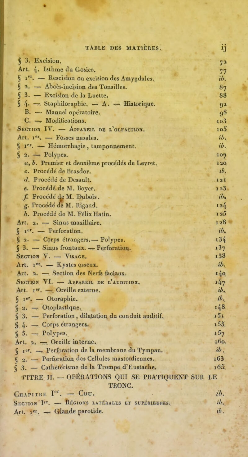 § 3. Excision. 5a Art. 4* Isllime du Gosier.. § 1*''. — Rescision ou excision des Amygdales, ib. § 3. — Abcès-incision des Tonsilles. 87 § 3. — Excision de la Luette. 88 § 4- — Staphilorapbie. — A. — Historique. ga B. — Manuel opératoire. 98 C. —- Modifications. io3 Section IV. — Appareil de l’olfaction. io5 Art. 1*'. — Fosses nasales. ib. § i*L — He'morrhagie, tamponnement. ib. § 2. — Polypes. 107 a, b. Premier et deuxième proee'dés de Levret. 120 c. Prccc'de' de Brasdor. ib. d. Proce'de'de Desault. 121 c. Procédé de M. Boyer. i a3 f. Procédé M, Dubois. ib. g. Procédé de M. Rigaud. 124 h. Procédé de M. Félix Hatin. i a5 Art. a. — Sinus maxillaire. 128 § i''^. — Perforation. ib, § 2. — Corps étrangers.— Polypes. i34 § 3. — Sinus frontaux.-r Perforation. i37 Section V. — V^isage. i38 Art. I*'. — Kystes osseux. ib. Art. 2. — Section des Nerfs faciaux. i4o. Section VI. — Appareil de l’audition, i47 Art. —: Oreille externe. ib, § !«'. — Otorapliie. ib.^ § 2. — Otoplaslique. i48 §3. — Perforation , dilatation, du conduit auditif. iSi § 4- —•- Corps étrangers. i55 §5. — Polypes. iS-j Art. 2. -77T Oreille interne. ^ 160. § icr, —. Perforation de la membrane du Tympan, ib. § 2. — Perforation des Cellules mastoïdiennes. i63 §3. — Cathétérisme de la Trompe d’Eustaclie. i65 TITRE II. — opérations QUI SE PRATIQUENT SUR LE TRONC. Chapitre F''. — Cou. ^ ib. Section P®. — Régions latérales et supérieures, ib. An. i''f. — Glande parotide. ib.