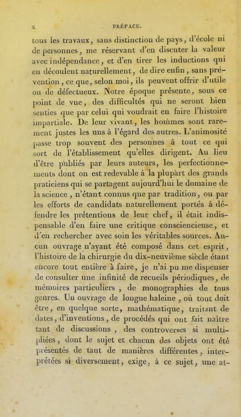 tous les travaux, sans distinction de pays, d’école ni de personnes, me réservant d’en discuter la valeur avec indépendance, et d’en tirer les inductions qui en découlent naturellement, de dire enfin , sans pré- vention , ce que, selon moi, ils peuvent offrir d’utile ou de défectueux. Notre époque présente, sous ce point de vue, des difficultés qui ne seront bien senties que par celui qui voudrait en faire l’histoire impartiale. De leur vivant, les hommes sont rare- ment justes les uns à l’égard des autres. L’animosité passe trop souvent des personnes à tout ce qui sort de l’établissement quelles dirigent. Au lieu d’être publiés par leurs auteurs, les perfectionne- ments dont 011 est redevable à la plupart des grands praticiens qui se partagent aujourd’hui le domaine de la science , n’étant connus que par tradition, ou par les efforts de candidats naturellement portés à dé- fendre les prétentions de leur chef, il était indis- pensable d’en faire une critique consciencieuse, et d’en rechercher avec soin les véritables sources. Au- cun ouvrage n’ayant été composé dans cet esprit, l’histoire de la chirurgie du dix-neuvième siècle étant encore tout entière à faire, je n’ai pu me dispenser de consulter une infinité de recueils périodiques, de mémoires particuliers , de monographies de tous genres. Un ouvrage de longue haleine , où tout doit être, en quelque sorte, mathématique, traitant de dates, d’inventions, de procédés qui ont fait naître tant de discussions , des controverses si multi- pliées , dont le sujet et chacun des objets ont été présentés de tant de manières différentes, inter- prétées si diversement, exige, à ce sujet, une at-