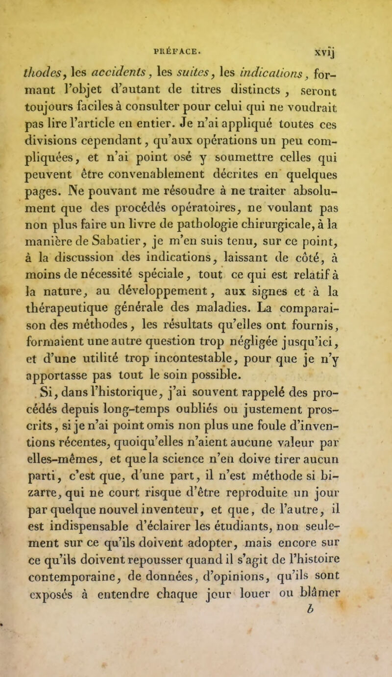 PllÉl'ACE. XVÎj ihodeSy les accidents, les suites, les indications, for- mant l’objet d’autant de titres distincts , seront toujours faciles à consulter pour celui qui ne voudrait pas lire l’article en entier. Je n’ai appliqué toutes ces divisions cependant, qu’aux opérations un peu com- pliquées, et n’ai point osé y soumettre celles qui peuvent être convenablement décrites en quelques pages. JNe pouvant me résoudre à ne traiter absolu- ment que des procédés opératoires, ne voulant pas non plus faire un livre de pathologie chirurgicale, à la manière de Sabatier, je m’en suis tenu, sur ce point, à la discussion des indications, laissant de côté, à moins de nécessité spéciale, tout ce qui est relatif à la nature, au développement, aux signes et à la thérapeutique générale des maladies. La comparai- son des méthodes, les résultats qu’elles ont fournis, formaient une autre question trop négligée jusqu’ici, et d’une utilité trop incontestable, pour que je n’y apportasse pas tout le soin possible. Si, dans l’historique, j’ai souvent rappelé des pro- cédés depuis long-temps oubliés ou justement pros- crits , si je n’ai point omis non plus une foule d’inven- tions récentes, quoiqu’elles n’aient aucune valeur par elles-mêmes, et que la science n’eu doive tirer aucun parti, c’est que, d’une part, il n’est méthode si bi- zarre, qui ne court risque d’être reproduite un jour par quelque nouvel inventeur, et que, de l’autre, il est indispensable d’éclairer les étudiants, non seule- ment sur ce qu’ils doivent adopter, mais encore sur ce qu’ils doivent repousser quand il s’agit de l’histoire contemporaine, de données, d’opinions, qu’ils sont exposés à entendre chaque jour louer ou blâmer b