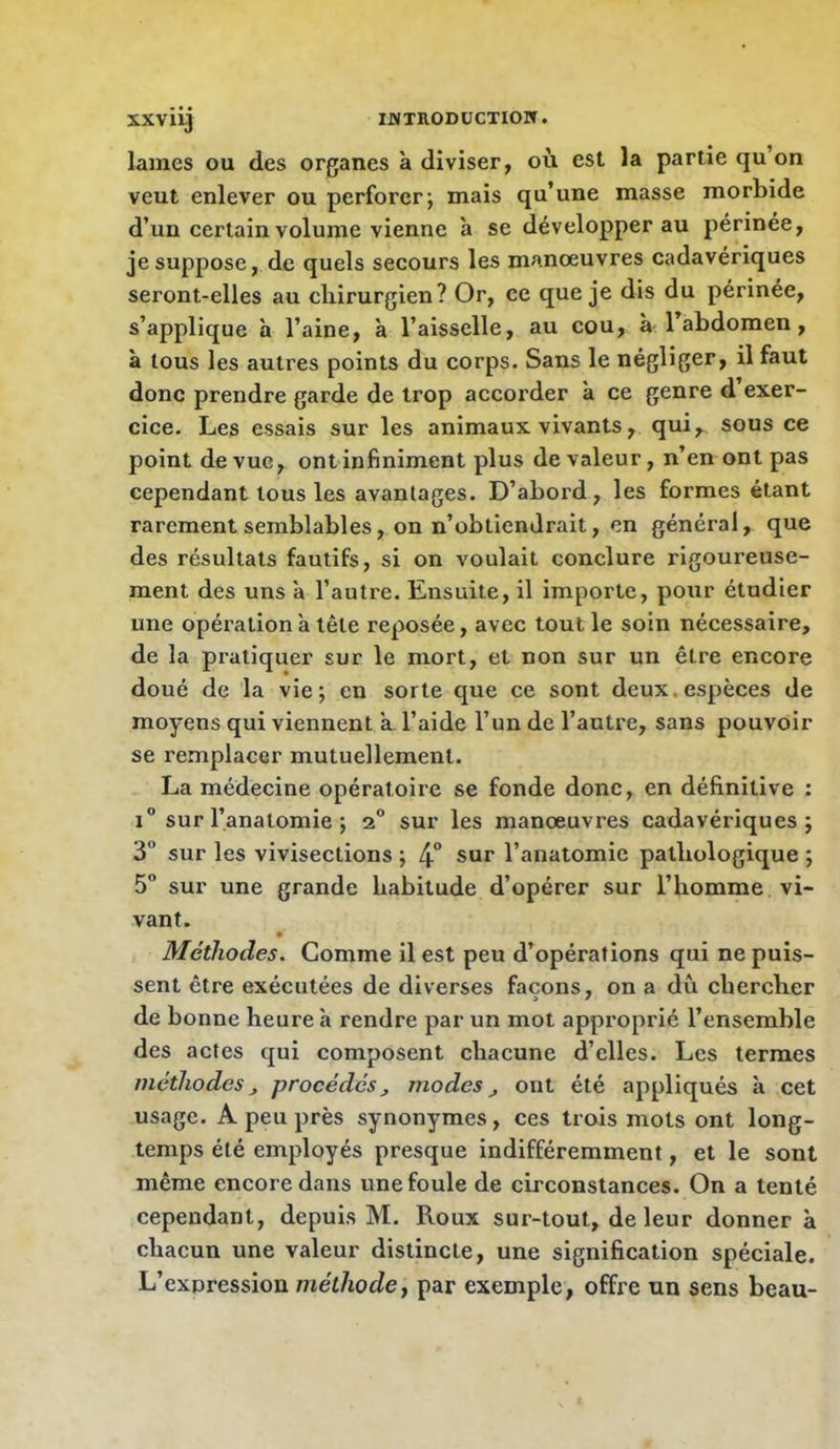 IJVTEODÜCTIOW. XXV iij lames ou des organes à diviser, où est la partie qu’on veut enlever ou perforer; mais qu’une masse morbide d’un certain volume vienne a se développer au périnée, je suppose, de quels secours les manœuvres cadavériques seront-elles au cliirurgien? Or, ce que je dis du périnée, s’applique h l’aine, à l’aisselle, au cou, à 1 abdomen, à tous les autres points du corps. Sans le négliger, il faut donc prendre garde de trop accorder à ce genre d exer- cice. Les essais sur les animaux vivants, qui,^ sous ce point de vue, ont infiniment plus de valeur, n’en ont pas cependant tous les avantages. D’abord, les formes étant rarement semblables, on n’obtiendrait, en général, que des résultats fautifs, si on voulait conclure rigoureuse- ment des uns à l’autre. Ensuite, il importe, pour étudier une opération à tête reposée, avec tout le soin nécessaire, de la pratiquer sur le mort, et non sur un être encore doué de la vie; en sorte que ce sont deux.espèces de moyens qui viennent a, l’aide l’un de l’autre, sans pouvoir se remplacer mutuellement. La médecine opératoire se fonde donc, en définitive ; i” sur l’anatomie ; 2 sur les manœuvres cadavériques; 3 sur les vivisections ; 4° sur l’anatomie pathologique ; 5” sur une grande habitude d’opérer sur l’homme vi- vant. Méthodes. Comme il est peu d’opérations qui ne puis- sent être exécutées de diverses façons, on a du chercher de bonne heure à rendre par un mot approprié l’ensemble des actes qui composent chacune d’elles. Les termes méthodes^ procédésmodes^ ont été appliqués à cet usage. A peu près synonymes, ces trois mots ont long- temps été employés presque indifféremment, et le sont même encore dans une foule de circonstances. On a tenté cependant, depuis M. Roux sur-tout, de leur donner à chacun une valeur distincte, une signification spéciale. L’expression méthode y par exemple, offre un sens beau-