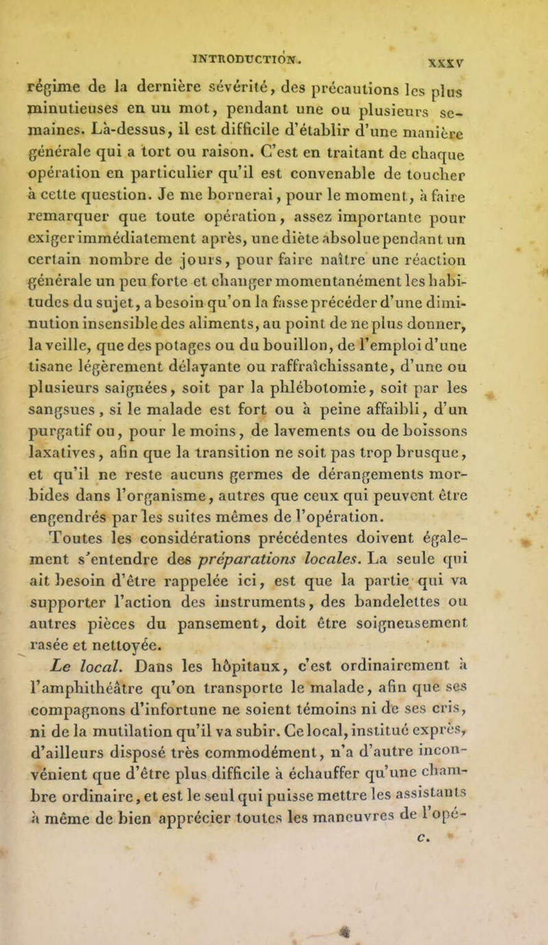 régime de la dernière sévérité, des précautions les plus minutieuses en un mot, pendant une ou plusieurs se- maines. Lk-dessus, il est difficile d’établir d’une manière générale qui a tort ou raison. C’est en traitant de chaque opération en particulier qu’il est convenable de toucher à cette question. Je me bornerai, pour le moment, k faire remarquer que toute opération, assez importante pour exiger immédiatement après, une diète absolue pendant un certain nombre de jours, pour faire naître’une réaction générale un peu forte et changer momentanément les habi- tudes du sujet, a besoin qu’on la fasse précéder d’une dimi- nution insensible des aliments, au point de ne plus donner, la veille, que des potages ou du bouillon, de l’emploi d’une tisane légèrement délayante ou raffraîchissante, d’une ou plusieurs saignées, soit par la phlébotomie, soit par les sangsues, si le malade est fort ou k peine affaibli, d’un purgatif ou, pour le moins, de lavements ou de boissons laxatives, afin que la transition ne soit pas trop brusque, et qu’il ne reste aucuns germes de dérangements mor- bides dans l’organisme, autres que ceux qui peuvent être engendrés par les suites mêmes de l’opération. Toutes les considérations précédentes doivent égale- ment s'*entendre des préparations locales. La seule qui ait besoin d’être rappelée ici, est que la partie qui va supporter l’action des instruments, des bandelettes ou autres pièces du pansement, doit être soigneusement rasée et nettoyée. Le local. Dans les hôpitaux, c’est ordinairement k l’amphithéâtre qu’on transporte le malade, afin que ses compagnons d’infortune ne soient témoins ni de ses cris, ni de la mutilation qu’il va subir. Ce local, institué exprès, d’ailleurs disposé très commodément, n’a d’autre incon- vénient que d’être plus difficile k échauffer qu’une cham- bre ordinaire, et est le seul qui puisse mettre les assistants k même de bien apprécier toutes les mancuvres de 1 opé- c. «