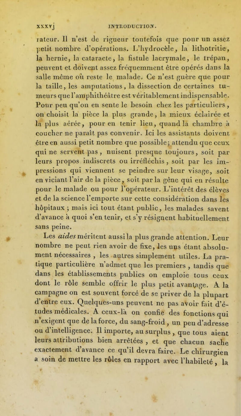 râleur. Il n’est de rif^ueur toutefois que pour un assez petit nombre d’opérations. L’hydrocèle, la litbotritie, la hernie, la cataracte, la fistule lacrymale, le trépan, peuvent et doivent assez fréquemment être opérés dans la salle même où reste le malade. Ce n’est (^uère que pour la taille, les amputations, la dissection de certaines tu- meurs que l’aniphilhéâtre est véritablement indispensable. Pour peu qu’on en sente le besoin chez les particuliers , on choisit la pièce la plus grande, la mieux éclairée et la plus aérée, pour eu tenir lieu, quand la chambre à coucher ne paraît pas convenir. Ici les assistants doivent être en aussi petit nombre que possible; attendu que ceux qui ne servent pas , nuisent presque toujours, soit par leurs propos indiscrets ou irréfléchis , soit par les im- pressions qui viennent se peindre sur leur visage, soit en viciant l’air de la pièce, soit par la gêne qui en résulte pour le malade ou pour l’opérateur. L’intérêt des élèves et de la science l’emporte sur cette considération dans les hôpitaux ; mais ici tout étant public, les malades savent d’avance à quoi s’en tenir, et s’y résignent habituellement sans peine. Les méritent aussi la plus grande attention. Leur nombre ne peut rien avoir de fixe, les uns étant absolu- ment nécessaires , les autres simplement utiles. La pra- tique particulière n’admet que les premiers , tandis que dans les établissements publics on emploie tous ceux dont le rôle semble offrir le plus petit avantage. A la campagne on est souvent forcé de se priver de la plupart d’entre eux. Quelques-uns peuvent ne pas avoir fait d’é- tudes medicales. A ceux-la on confie des fonctions qui n exigent que de la force, du sang-froid, un peu d’adresse ou d’intelligence. Il importe, au surplus , que tous aient leurs attributions bien arrêtées, et que chacun sache exactement d’avance ce qu’il devra faire. Le chirurgien a soin de mettre les rôles en rapport avec l’habileté , la