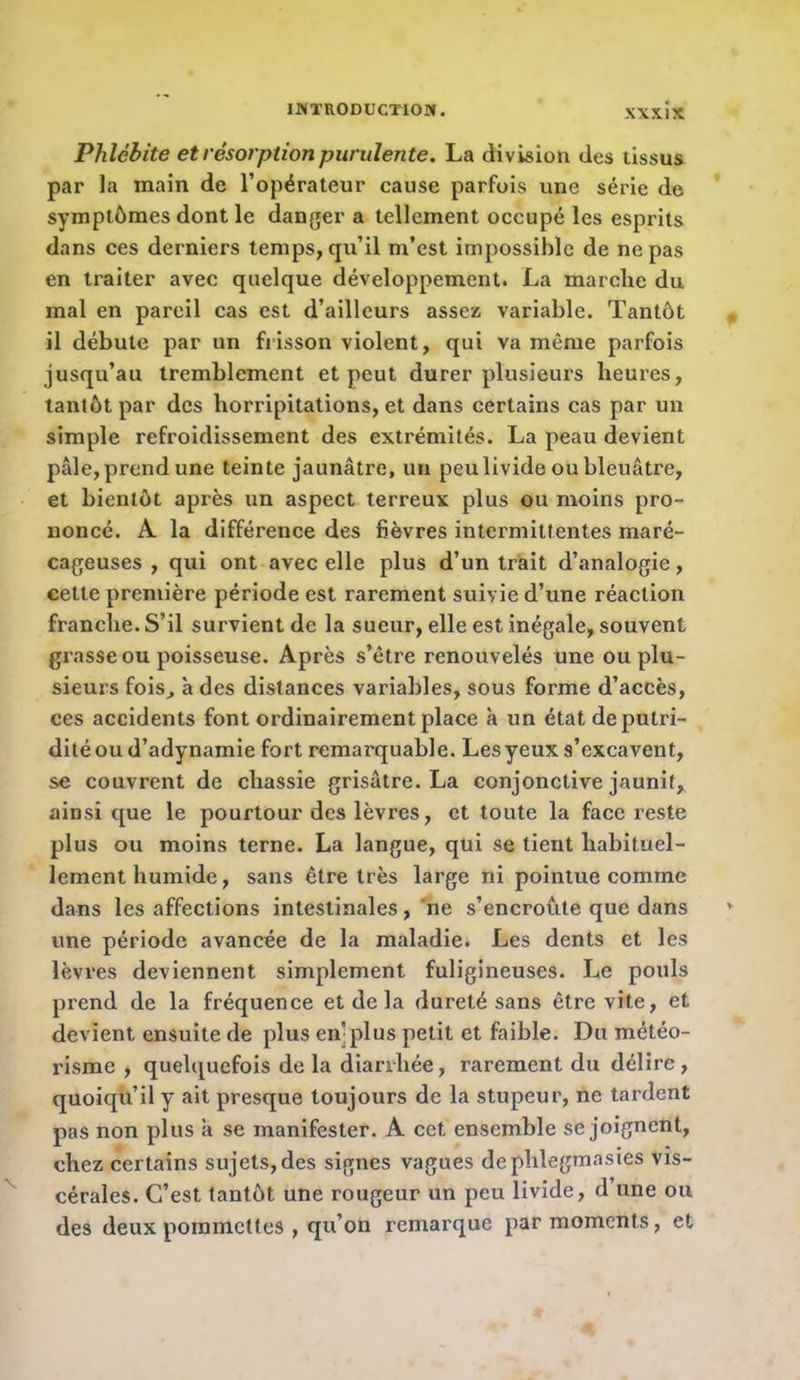 Phlébite et résorption purulente. La division des tissus par la main de l’opérateur cause parfois une série de symptômes dont le danger a tellement occupé les esprits dans ces derniers temps, qu’il m’est impossible de ne pas en traiter avec quelque développement. La marche du mal en pareil cas est d’ailleurs assez variable. Tantôt il débute par un frisson violent, qui va même parfois jusqu’au tremblement et peut durer plusieurs heures, tantôt par des horripitations, et dans certains cas par un simple refroidissement des extrémités. La peau devient pâle, prend une teinte jaunâtre, un peu livide ou bleuâtre, et bientôt après un aspect terreux plus ou moins pro- noncé. A la différence des fièvres intermittentes maré- cageuses , qui ont avec elle plus d’un trait d’analogie, cette première période est rarement suivie d’une réaction franche. S’il survient de la sueur, elle est inégale, souvent grasse ou poisseuse. Après s’être renouvelés une ou plu- sieurs fois^ à des distances variables, sous forme d’accès, ces accidents font ordinairement place à un état de putri- dité ou d’adynamie fort remarquable. Les yeux s’excavent, se couvrent de chassie grisâtre. La conjonctive jaunit, ainsi que le pourtour des lèvres, et toute la face reste plus ou moins terne. La langue, qui se tient habituel- lement humide, sans être très large ni pointue comme dans les affections intestinales, 'ne s’encroûte que dans une période avancée de la maladie. Les dents et les lèvres deviennent simplement fuligineuses. Le pouls prend de la fréquence et de la dureté sans être vite, et devient ensuite de plus en]plus petit et faible. Du météo- risme , quelquefois de la diarrhée, rarement du délire, quoiqu’il y ait presque toujours de la stupeur, ne tardent pas non plus à se manifester. A cet ensemble se joignent, chez certains sujets, des signes vagues dephlegmasies vis- cérales. C’est tantôt une rougeur un peu livide, d’une ou des deux poinincttes , qu’on remarque par moments, et