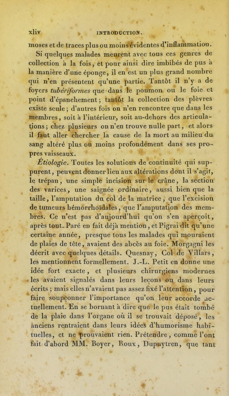 V moses et de traces plus ou moins évidentes d’inflammation. Si quelques malades meurent avec tous ces genres de collection a la fois, et pour ainsi dire imbibés de pus à la manière d’une éponge, il en est un plus grand nombre qui n’en présentent qu’une partie. Tantôt il n’y a de foyers tubérifonnes que dans le poumon ou le foie et point d’épanchement ; tantôt la collection des plèvres existe seule ; d’autres fois on n’en rencontre que dans les membres, soit à l’intérieur, soit au-debors des articula- tions ; chez plusieurs on n’en trouve nulle part, et alors il faut aller chercher la cause de la mort au milieu du sang altéré plus ou moins profondément dans ses pro- pres vaisseaux. Étiologie. Toutes les solutions de continuité qui sup- purent, peuvent donner lieu aux altérations dont il s’agit, le trépan, une simple incision sur le crâne, la section des varices, une saignée ordinaire, aussi bien que la taille, l’amputation du col de la matrice, que l’excision de tumeurs hémorrhoïdales, que l’amputation des mem- bres. Ce n’est pas d’aujourd’hui qu’on s’en aperçoit, après tout. Paré en fait déjà mention, et Pigrai dit qu’une certaine année, presque tous les malades qui mouraient de plaies de tête, avaient des abcès au foie. Morgagni les décrit avec quelques détails. Quesnay, Col de Villars, les mentionnent formellement. J.-L. Petit en donne une idée fort exacte, et plusieurs chirurgiens modernes les avaient signalés dans leurs leçons ou dans leurs écrits ; mais elles n’avaient pas assez fixé l’attention, pour faire soupçonner l’importance qu’on leur accorde ac- tuellement. En se bornant à dire que le pus était tombé de la plaie dans l’organe où il se trouvait déposé, les ànciens rentraient dans leurs idée^ d’humorisme habi- tuelles, et ne prouvaient rien. Prétendre, comme l’ont fait d’abord MM. Boyer, Roux, Dupuytren, que tant