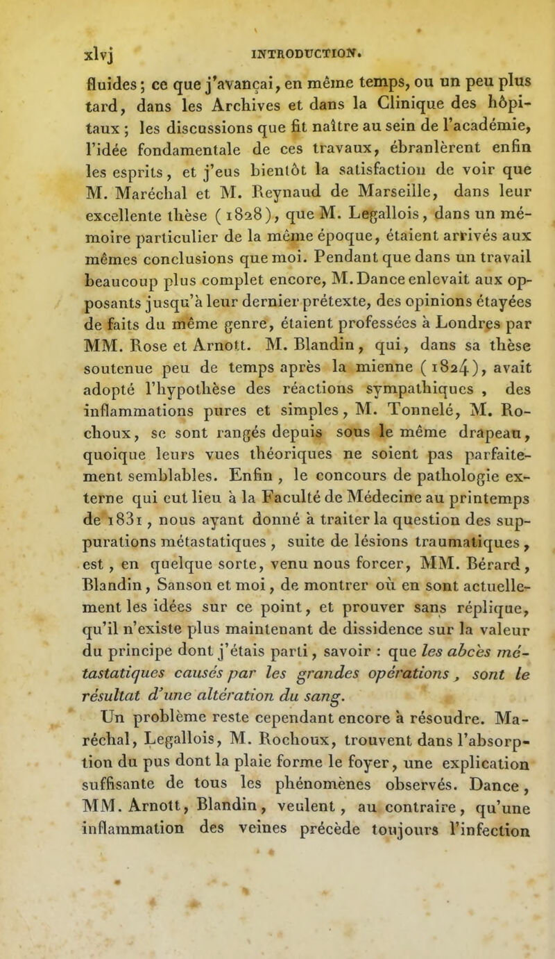 fluides ; ce que j’avançai, en même temps, ou un peu plus tard, dans les Archives et dans la Clinique des hôpi- taux ; les discussions que fit naître au sein de l’académie, l’idée fondamentale de ces travaux, ébranlèrent enfin les esprits, et j’eus bientôt la satisfaction de voir que M. Maréchal et M. Keynaud de Marseille, dans leur excellente thèse ( 1828), que M. Legallois, dans un mé- moire particulier de la môme époque, étaient arrivés aux mêmes conclusions que moi. Pendant que dans un travail beaucoup plus complet encore, M. Dance enlevait aux op- posants jusqu’à leur dernier prétexte, des opinions étayées de faits du même genre, étaient professées à Londrçs par MM. Rose et Arnott. M. Blandin, qui, dans sa thèse soutenue peu de temps après la mienne (1824), avait adopté l’hypothèse des réactions sympathiques , des inflammations pures et simples, M. Tonnelé, M. Ro- choux, se sont rangés depuis sous le même drapeau, quoique leurs vues théoriques ne soient pas parfaite- ment semblables. Enfin , le concours de pathologie ex- terne qui eut lieu à la Faculté de Médecine au printemps de i83i, nous ayant donné à traiter la question des sup- purations métastatiques , suite de lésions traumatiques , est, en quelque sorte, venu nous forcer, MM. Bérard, Blandin, Sanson et moi, de montrer où en sont actuelle- ment les idées sur ce point, et prouver sans réplique, qu’il n’existe plus maintenant de dissidence sur la valeur du principe dont j’étais parti, savoir : que les abcès mé- tastatiques causés par les grandes opérations, sont le résultat d^une altération du sang. Un problème reste cependant encore à résoudre. Ma- réchal, Legallois, M. Rochoux, trouvent dans l’absorp- tion du pus dont la plaie forme le foyer, une explication suffisante de tous les phénomènes observés. Dance, MM. Arnott, Blandin, veulent, au contraire, qu’une inflammation des veines précède toujours l’infection