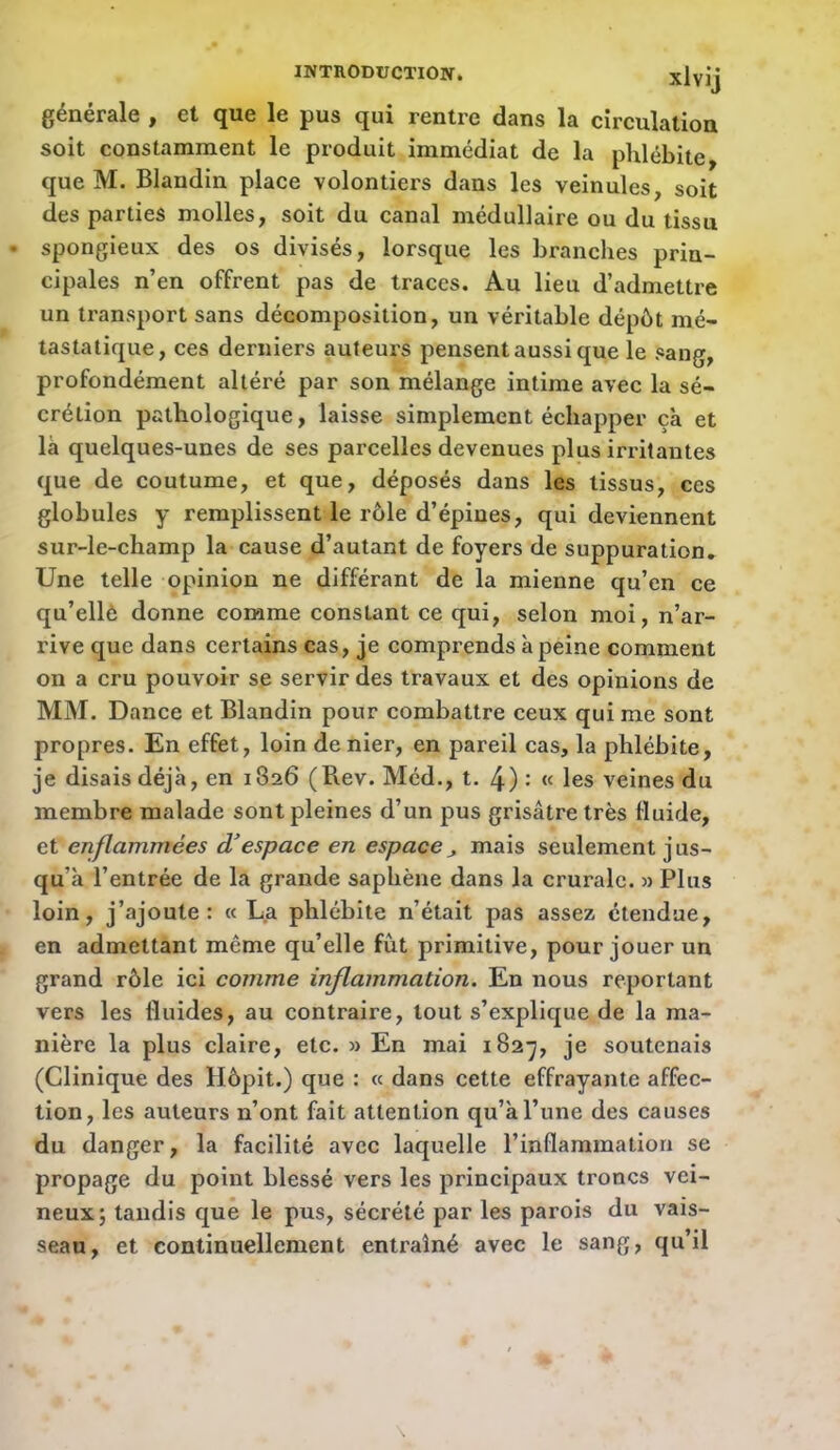 INTRODUCTION. xlvij générale p et que le pus qui rentre dans la circulation soit constamment le produit immédiat de la phlébite, que M. Blandin place volontiers dans les veinules, soit des parties molles, soit du canal médullaire ou du tissu • spongieux des os divisés, lorsque les branches prin- cipales n’en offrent pas de traces. Au lieu d’admettre un transport sans décomposition, un véritable dépôt mé- tastatique, ces derniers auteurs pensent aussi que le sang, profondément altéré par son mélange intime avec la sé- crétion pathologique, laisse simplement échapper çà et là quelques-unes de ses parcelles devenues plus irritantes que de coutume, et que, déposés dans les tissus, ces globules y remplissent le rôle d’épines, qui deviennent sur-le-champ la cause d’autant de foyers de suppuration. Une telle opinion ne différant de la mienne qu’en ce qu’ellè donne comme constant ce qui, selon moi, n’ar- rive que dans certains cas, je comprends à peine comment on a cru pouvoir se servir des travaux et des opinions de MM. Dance et Blandin pour combattre ceux qui me sont propres. En effet, loin denier, en pareil cas, la phlébite, je disais déjà, en 1826 (Rev. Méd., t. 4) : « les veines du membre malade sont pleines d’un pus grisâtre très fluide, et enflammées d'espace en espacemais seulement jus- qu’à l’entrée de la grande saphène dans la crurale. » Plus loin, j’ajoute: « La phlébite n’était pas assez étendue, en admettant même qu’elle fût primitive, pour jouer un grand rôle ici comme inflammation. En nous reportant vers les fluides, au contraire, tout s’explique de la ma- nière la plus claire, etc. » En mai 182-^, je soutenais (Clinique des Hôpit.) que : « dans cette effrayante affec- tion, les auteurs n’ont fait attention qu’à l’une des causes du danger, la facilité avec laquelle l’inflammation se propage du point blessé vers les principaux troncs vei- neux; tandis que le pus, sécrété par les parois du vais- seau, et continuellement entraîné avec le sang, qu’il