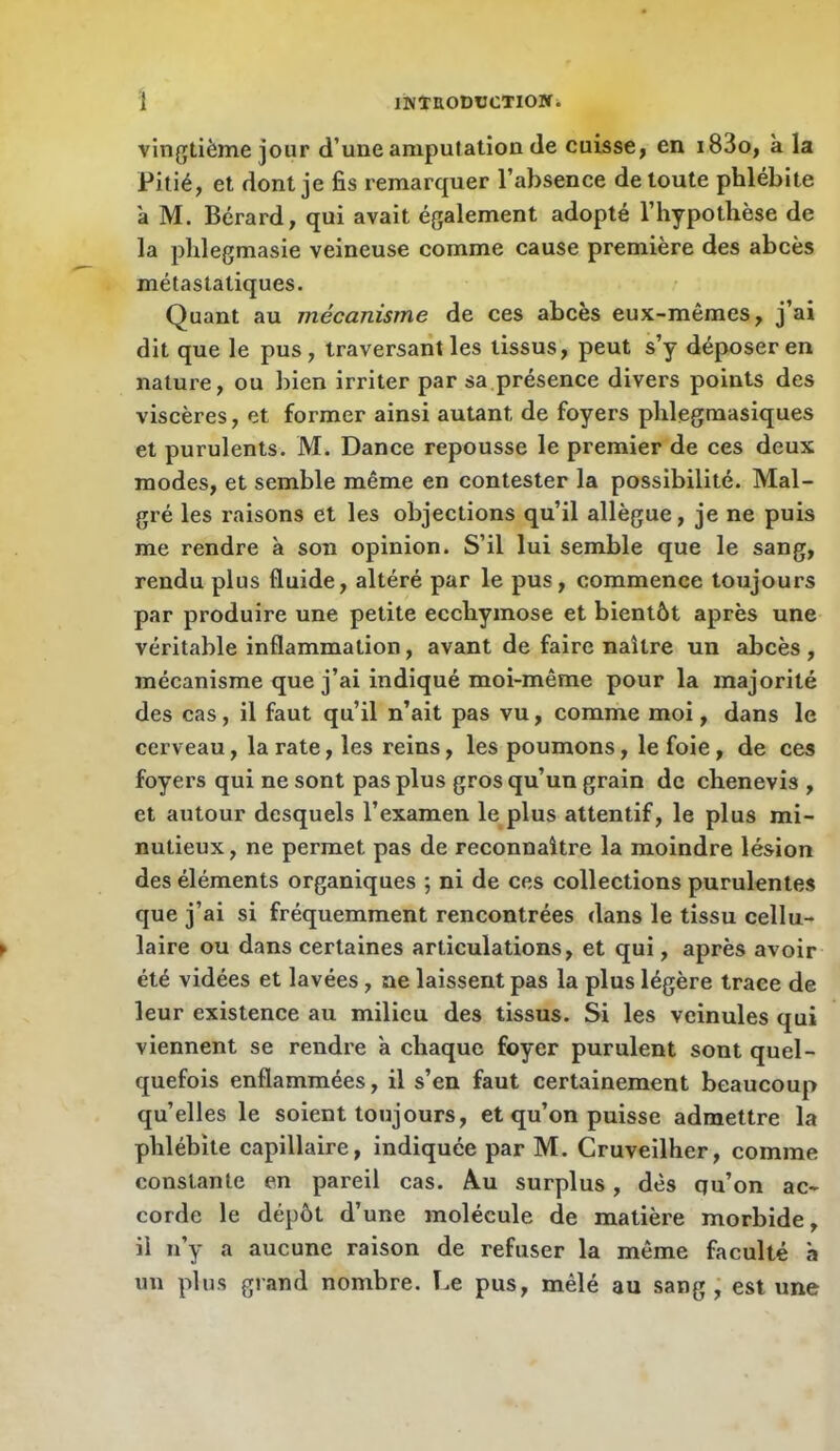 vingtième jour d’une amputation de cuisse, en i83o, k la Pitié, et dont je fis remarquer l’absence de toute phlébite k M. Bérard, qui avait également adopté l’hypothèse de la phlegmasie veineuse comme cause première des abcès métastatiques. Quant au mécanisme de ces abcès eux-mêmes, j’ai dit que le pus, traversant les tissus, peut s’y déposer en nature, ou bien irriter par sa,présence divers points des viscères, et former ainsi autant de foyers phlegmasiques et purulents. M. Dance repousse le premier de ces deux modes, et semble même en contester la possibilité. Mal- gré les raisons et les objections qu’il allègue, je ne puis me rendre k son opinion. S’il lui semble que le sang, rendu plus fluide, altéré par le pus, commence toujours par produire une petite ecchymose et bientôt après une véritable inflammation, avant de faire naître un abcès , mécanisme que j’ai indiqué moi-même pour la majorité des cas, il faut qu’il n’ait pas vu, comme moi, dans le cerveau, la rate, les reins, les poumons, le foie, de ces foyers qui ne sont pas plus gros qu’un grain de chenevis , et autour desquels l’examen le plus attentif, le plus mi- nutieux, ne permet pas de reconnaître la moindre lésion des éléments organiques ; ni de ces collections purulentes que j’ai si fréquemment rencontrées dans le tissu cellu- laire ou dans certaines articulations, et qui, après avoir été vidées et lavées, ne laissent pas la plus légère trace de leur existence au milieu des tissus. Si les veinules qui viennent se rendre k chaque foyer purulent sont quel- quefois enflammées, il s’en faut certainement beaucoup qu’elles le soient toujours, et qu’on puisse admettre la phlébite capillaire, indiquée par M. Cruveilher, comme constante en pareil cas. Au surplus, dès qu’on ac- corde le dépôt d’une molécule de matière morbide, il n’y a aucune raison de refuser la même faculté k un plus grand nombre. T.e pus, mêlé au sang; est une