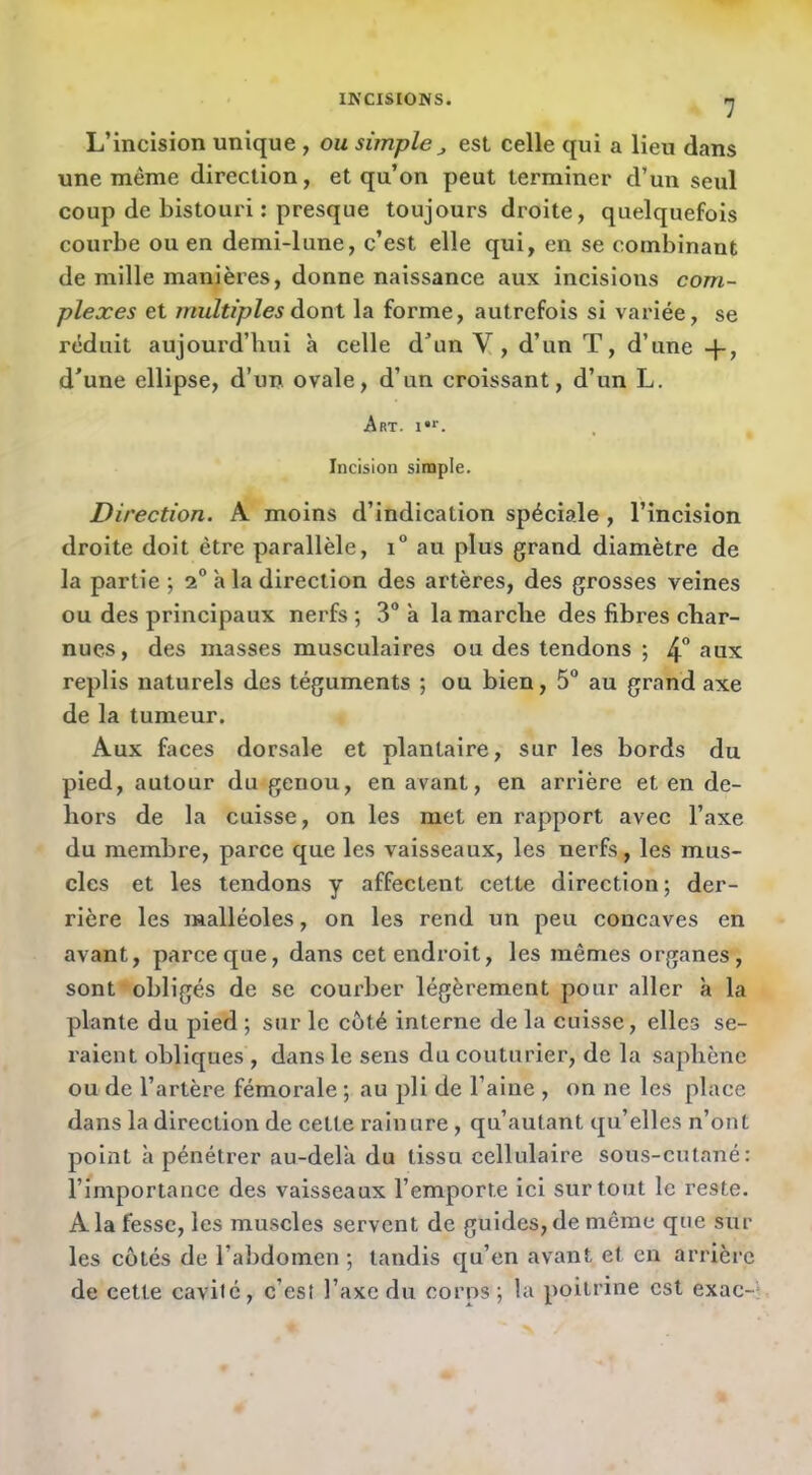 L’incision unique, ou simple j, est celle qui a lieu dans une même direction, et qu’on peut terminer d’un seul coup de bistouri : presque toujours droite, quelquefois courbe ou en demi-lune, c’est elle qui, en se combinant de mille manières, donne naissance aux incisions com- plexes et multiples àoxïX. la forme, autrefois si variée, se réduit aujourd’hui à celle d'un V, d’un T, d’une -j-, d'une ellipse, d’un ovale, d’un croissant, d’un L. Art. i**. Incision simple. Direction. A moins d’indication spéciale , l’incision droite doit être parallèle, i° au plus grand diamètre de la partie; 2“ à la direction des artères, des grosses veines ou des principaux nerfs ; 3“ à la marche des fibres char- nues, des masses musculaires ou des tendons ; 4° replis naturels des téguments ; ou bien, 5“ au grand axe de la tumeur. Aux faces dorsale et plantaire, sur les bords du pied, autour du genou, en avant, en arrière et en de- hors de la cuisse, on les met en rapport avec l’axe du membre, parce que les vaisseaux, les nerfs, les mus- cles et les tendons y affectent cette direction; der- rière les malléoles, on les rend un peu concaves en avant, parce que, dans cet endroit, les mêmes organes, sont'obligés de se courber légèrement pour aller à la plante du pied ; sur le côté interne de la cuisse, elles se- raient obliques , dans le sens du couturier, de la saphène ou de l’artère fémorale ; au pli de l’aine , on ne les place dans la direction de cette rainure, qu’autant qu’elles n’ont point à pénétrer au-dela du tissu cellulaire sous-cutané: l’importance des vaisseaux l’emporte ici surtout le reste. A la fesse, les muscles servent de guides, de même que sur les côtés de l’abdomen ; tandis qu’en avant et en arrière de cette cavité, c’est l’axe du corps; la poitrine est exac-