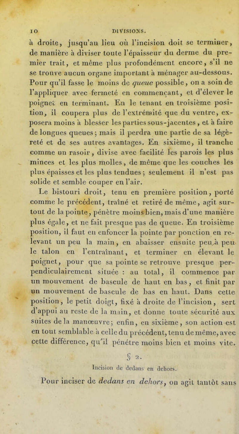 à droite, jusqu’au lieu où l’incision doit se terminer, de manière à diviser toute l’épaisseur du derme du pre- mier trait, et même plus profondément encore, s’il ne se trouve aucun organe important à ménager au-dessous. Pour qu’il fasse le moins de queue possible, on a soin de l’appliquer avec fermeté en commençant, et d’élever le poignet en terminant. En le tenant en troisième posi- tioOj il coupera plus de l’extrémité que du ventre, ex- posera moins à blesser les parties sous-jacentes , et à faire de longues queues; mais il perdra une partie de sa légè- reté et de ses autres avantages. En sixième, il tranche comme un rasoir, divise avec facilité les parois les plus minces et les plus molles, de même que les couches les plus épaisses et les plus tendues ; seulement il n’est pas solide et semble couper en l’air. Le bistouri droit, tenu en première position, porté comme le précédent, traîné et l'etiré de même, agit sur- tout de la pointe, pénètre moins bien, mais d’une manière plus égale, et ne fait presque pas de queue. En troisième position, il faut eu enfoncer la pointe par ponction en re- levant un peu la main, en abaisser ensuite peu^ peu le talon en l’entraînant, et terminer en élevant le poignet, pour que sa pointe se retrouve presque per- pendiculairement située : au total, il commence par un mouvement de bascule de haut en bas, et finit par un mouvement de bascule de bas en haut. Dans cette position, le petit doigt, fixé à droite de l’incision, sert d’appui au reste de la main, et donne toute sécurité aux suites delà manoeuvre; enfin, en sixième, son action est en tout semblable à celle du précédent, tenu de même, avec cette différence, qu‘’il pénétre moins bien et moins vite. § 2- Incision de dedans en dcliors. Pour inciser de dedans en dehors, on agit tantôt sans