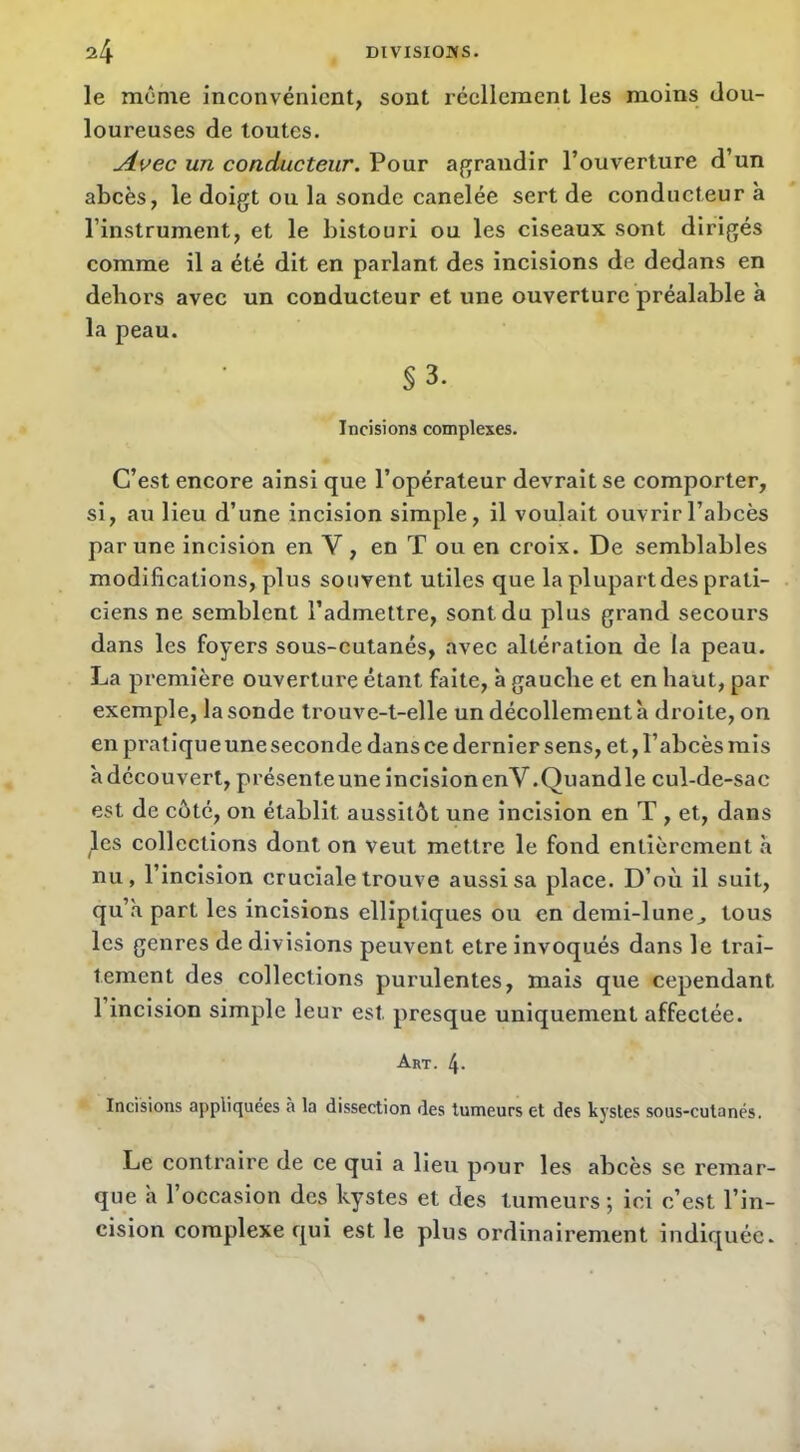 le môme inconvénient, sont réellement les moins dou- loureuses de toutes. un conducteur. Pour agrandir l’ouverture d’un abcès, le doigt ou la sonde canelée sert de conducteur à l’instrument, et le bistouri ou les ciseaux sont dirigés comme il a été dit en parlant des incisions de dedans en dehors avec un conducteur et une ouverture préalable à la peau. §3. Incisions complexes. C’est encore ainsi que l’opérateur devrait se comporter, si, au lieu d’une incision simple, il voulait ouvrir l’abcès par une incision en V , en T ou en croix. De semblables modifications, plus souvent utiles que la plupart des prati- ciens ne semblent l’admettre, sont du plus grand secours dans les foyers sous-cutanés, avec altération de la peau. La première ouverture étant faite, à gauche et en haut, par exemple, la sonde trouve-t-elle un décollement à droite, on en pratique une seconde dans ce dernier sens, et, l’abcès mis adécouvert, présente une incision enV.Quandle cul-de-sac est de côté, on établit aussitôt une incision en T , et, dans les collections dont on veut mettre le fond entièrement à nu, l’incision cruciale trouve aussi sa place. D’où il suit, qu’à part les incisions elliptiques ou en demi-lune^ tous les genres de divisions peuvent etre invoqués dans le trai- tement des collections purulentes, mais que cependant 1 incision simple leur est presque uniquement affectée. Art. 4* Incisions appliquées à la dissection des tumeurs et des kystes sous-cutanés. Le contraire de ce qui a lieu pour les abcès se remar- que à l’occasion des kystes et des tumeurs ; ici c’est l’in- cision complexe qui est le plus ordinairement indiquée.