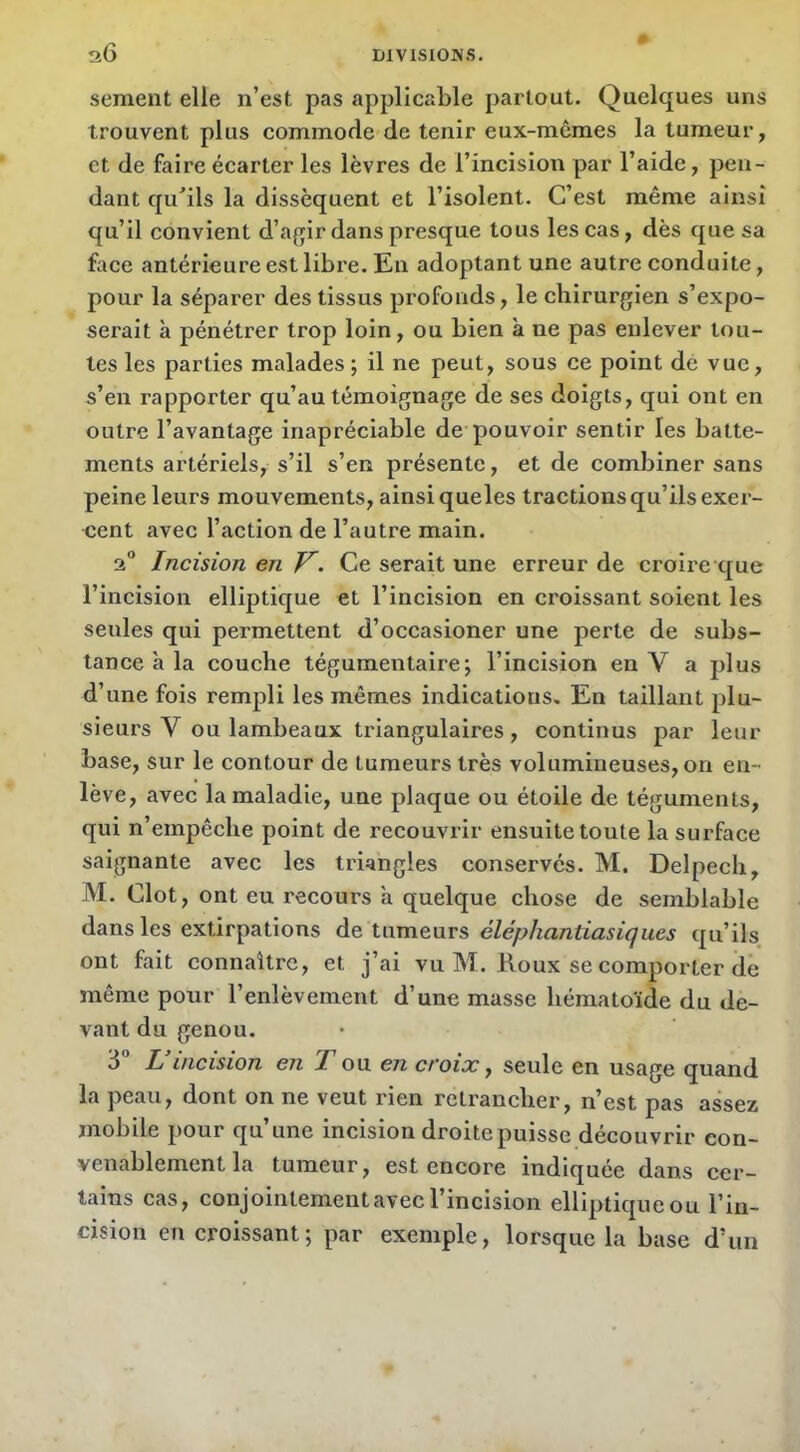 sement elle n’est pas applicable partout. Quelques uns trouvent plus commode de tenir eux-mêmes la tumeur, et de faire écarter les lèvres de l’incision par l’aide, pen- dant qu’ils la dissèquent et l’isolent. C’est même ainsi qu’il convient d’agir dans presque tous les cas, dès que sa face antérieure est libre. En adoptant une autre conduite, pour la séparer des tissus profonds, le chirurgien s’expo- serait à pénétrer trop loin, ou bien à ne pas enlever tou- tes les parties malades ; il ne peut, sous ce point de vue, s’en rapporter qu’au témoignage de ses doigts, qui ont en outre l’avantage iriapréciable de pouvoir sentir les batte- ments artériels, s’il s’en présente, et de combiner sans peine leurs mouvements, ainsi que les tractions qu’ils exer- cent avec l’action de l’autre main. 2 Incision en Ce serait une erreur de croire que l’incision elliptique et l’incision en croissant soient les seules qui permettent d’occasioner une perte de subs- tance à la couche tégumentaire; l’incision en V a plus d’une fois rempli les mêmes indications. En taillant plu- sieurs V ou lambeaux triangulaires, continus par leur base, sur le contour de tumeurs très volumineuses, on en- lève, avec la maladie, une plaque ou étoile de téguments, qui n’empêche point de recouvrir ensuite toute la surface saignante avec les triangles conservés. M. Delpech, M. Clôt, ont eu recours h quelque chose de semblable dans les extirpations de tumeurs éléphantiasiques qu’ils ont fait connaître, et j’ai vu M. Roux se comporter dé même pour l’enlèvement d’une masse hématoïde du de- vant du genou. 3° L’incision en T ou en croix y seule en usage quand la peau, dont on ne veut rien retrancher, n’est pas assez mobile pour qu’une incision droite puisse découvrir con- venablement la tumeur, est encore indiquée dans cer- tains cas, conjointement avec l’incision elliptique ou l’in- cision en croissant; par exemple, lorsque la base d’un