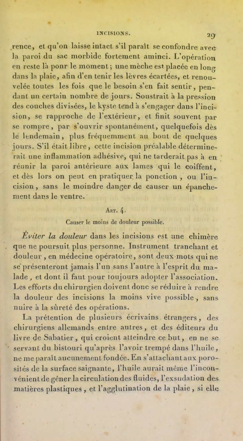 .rence, etqu’oa laisse intact s’il paraît se confondre avec la paroi du sac morbide fortement aminci. L’opération en reste là pour le moment ; une mèche est placée en long dans la plaie, afin d’en tenir les lèvres écartées, et renou- velée toutes les fois que le besoin s’en fait sentir, pen- dant un certain nombre de jours. Soustrait à la pression des couches divisées, le kyste tend à s’enf;ap[er dans l’inci- sion, se rapproche de l’extérieur, et finit souvent par se rompre, par s’ouvrir spontanément, quelquefois dès le lendemain, plus fréquemment au bout de quelques joui’s. S’il était libre, cette incision préalable détermine- rait une inflammation adhésive, qui ne tarderait pas à en. réunir la paroi antérieure aux lames qui le coiffent, et dès lors on peut en pratiquer, la ponction, ou l’in- cision , sans le moindre danger de causer un épanche- ment dans le ventre. Art. 4- Causer le moins de douleur possible. ÈvUer la douleur dans les incisions est une chimère que ne poursuit plus personne. Instrument tranchant et douleur , en médecine opératoire, sont deux mots qui ne se*présenteront jamais l’un sans l’autre à l’esprit du ma- lade, et dont il faut pour toujours adopter l’association. Les efforts du chirurgien doivent donc se réduire h rendre la douleur des incisions la moins vive possible , sans nuire h la sûreté des opérations. La ])i'étention de plusieurs écrivains étrangers, des chirurgiens allemands entre autres, et des éditeurs du livre de Sabatier, qui croient atteindre ce but, en ne se .servant du bistouri qu’après l’avoir trempé dans l’huile, ne me par.aît aucunement fondée. En s’attachant aux poro- sités de la surface saignante, l’huile aurait même l’incon- vénient de gêner la circulation des fluides, l’exsudation des matières plastiques , et l’agglutination de la plaie , si elle