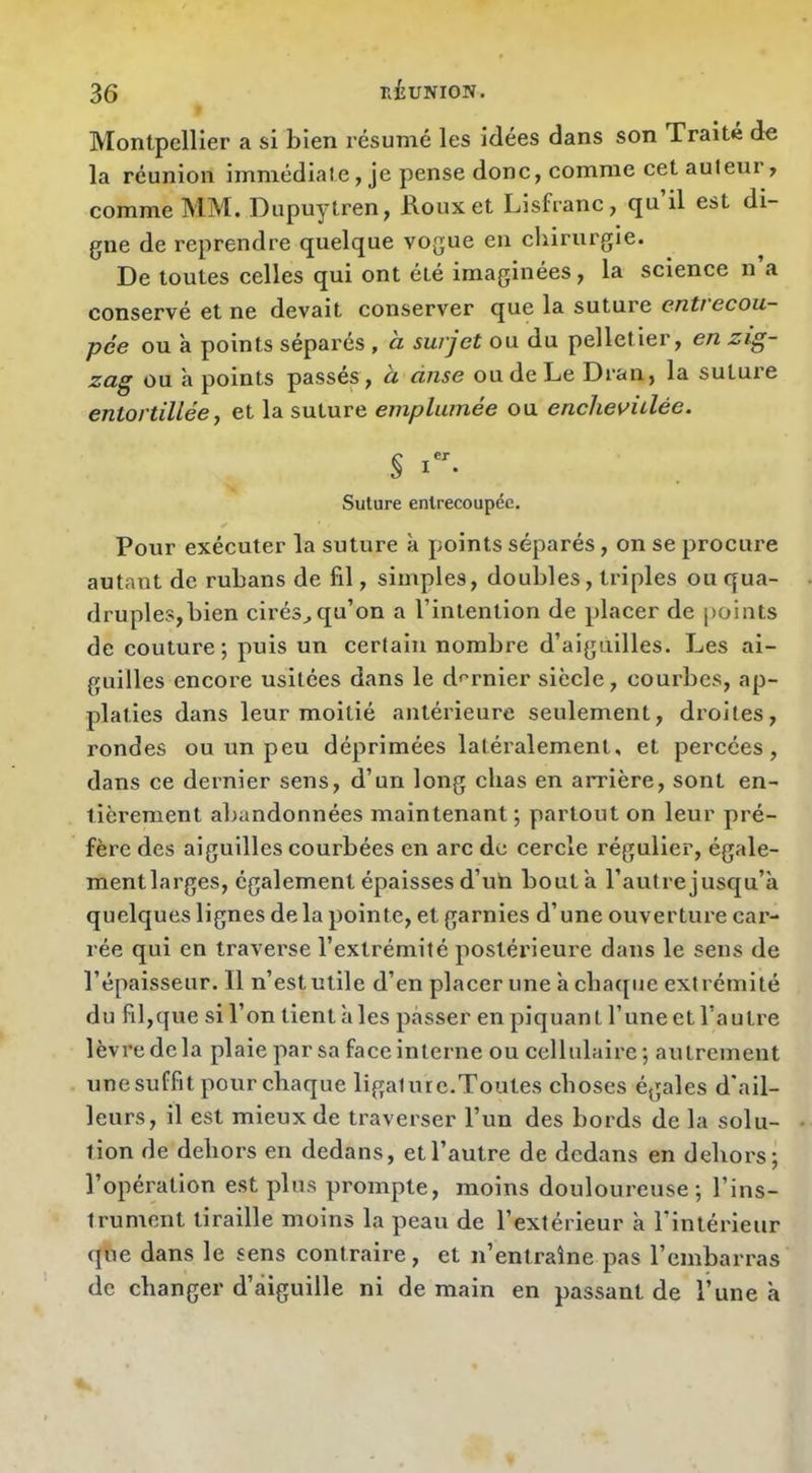Montpellier a si bien résumé les idées dans son Traité de la réunion immédiate, je pense donc, comme cet auteur, comme MM. Dupuytren, Koux et Lisfranc, qu il est di- gue de reprendre quelque vogue en chirurgie. De toutes celles qui ont été imaginées, la science n a conservé et ne devait conserver que la suture entrecou- pée ou à points séparés , a surjet ou du pelletier, en zig- zag ou h points passés, a anse ou de Le Dran, la suture entortillée J et la suture emplumée ou enchevulée. S Suture entrecoupée. Pour exécuter la suture à points séparés, on se procure autant de rubans de fil, simples, doubles, triples ou qua- druples, bien cirés^ qu’on a l’intention de placer de points de couture; puis un certain nombre d’aiguilles. Les ai- guilles encore usitées dans le d^’rnier siècle, courbes, ap- platies dans leur moitié antérieure seulement, droites, rondes ou un peu déprimées latéralement, et percées, dans ce dernier sens, d’un long chas en arrière, sont en- tièrement abandonnées maintenant ; partout on leur pré- fère des aiguilles courbées en arc de cercle régulier, égale- ment larges, également épaisses d’uh bouta l’autrejusqu’à quelques lignes de la pointe, et garnies d’une ouvertui'e car- rée qui en traverse l’extrémité postérieure dans le sens de l’épaisseur. Il n’est utile d’en placer une à chaijue extrémité du fil,que si l’on tient à les passer en piquant l’une et l’autre lèvre de la plaie par sa face interne ou cellulaire ; autrement une suffit pour chaque ligature.Toutes choses égales d'ail- leurs, il est mieux de traverser l’un des bords de la solu- tion de dehors en dedans, et l’autre de dedans en dehors; l’opération est plus prompte, moins douloureuse; l’ins- trument tiraille moins la peau de l’extérieur à l’intérieur que dans le sens contraire, et n’entraîne pas l’embarras de changer d’âiguille ni de main en passant de l’une à
