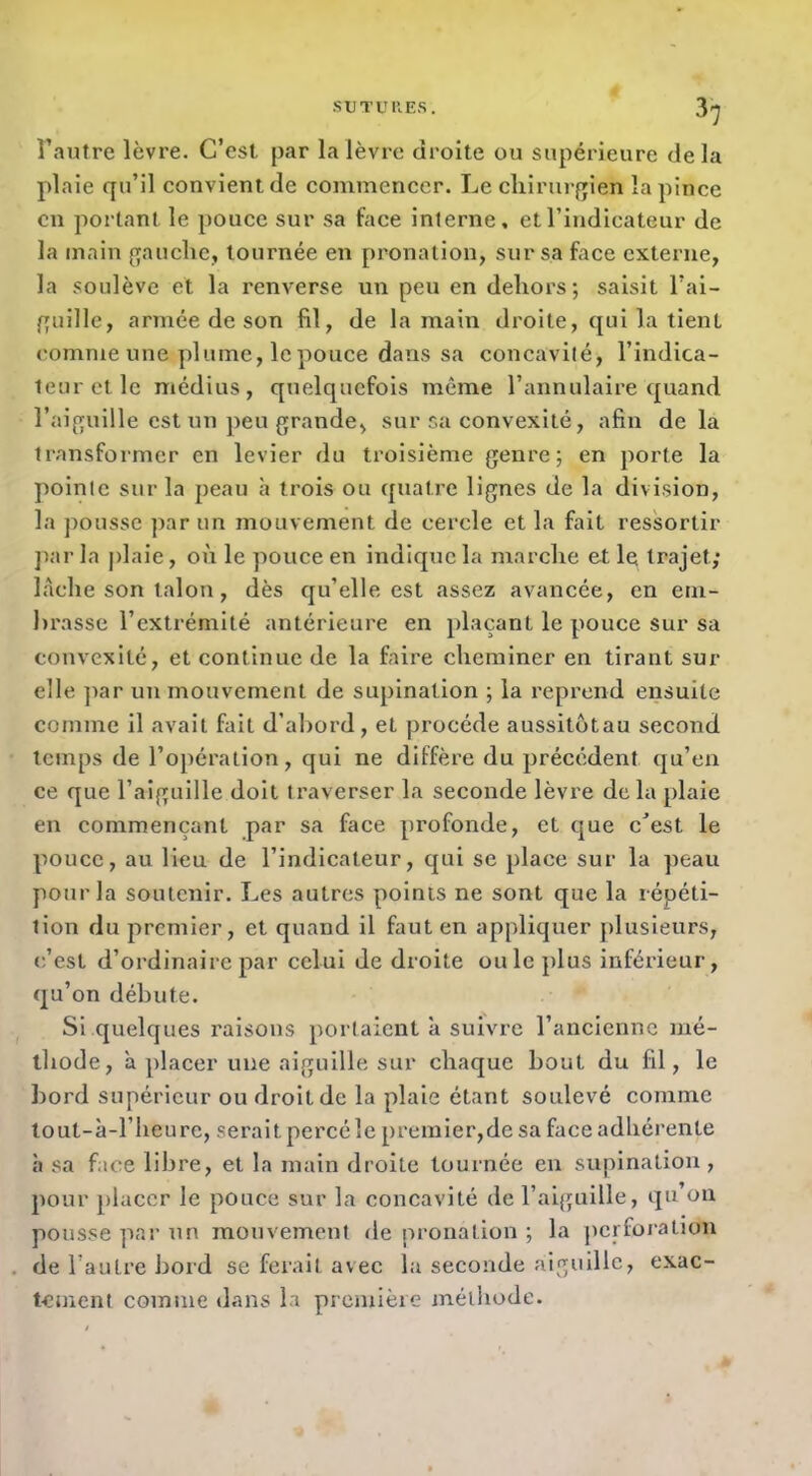 •SUTURES. 3^ Tautre lèvre. C’est par la lèvre droite ou supérieure delà plaie qu’il convient de commencer. Le chirurgien la pince en portant le pouce sur sa face interne, et l’indicateur de la main gauche, tournée en pronalion, sur sa face externe, la soulève et la renverse un peu en dehors; saisit l’ai- guille, armée de son fil, de la main droite, qui la tient comme une plume, le pouce dans sa concavité, l’indica- teur et le médius, quelquefois même l’annulaire quand l’aiguille est un peu grande, sur sa convexité, afin delà transformer en levier du troisième genre; en porte la pointe sur la peau h trois ou quatre lignes de la division, la ])ousse par un mouvement de cercle et la fait ressortir ])ar la j)laie, on le pouce en indique la marche et le trajet; lâche son talon, dès qu’elle est assez avancée, en em- hrasse l’extrémité antérieure en plaçant le pouce sur sa convexité, et continue de la faire cheminer en tirant sur elle ]iar un mouvement de supination ; la reprend ensuite comme il avait fait d’abord, et procède aussitotau second tctnps de l’opération, qui ne diffère du précédent qu’eu ce que l’aiguille doit traverser la seconde lèvre delà plaie en commençant par sa face profonde, et que c^est le pouce, au Heu de l’indicateur, qui se place sur la peau pour la soutenir. Les autres points ne sont que la répéti- tion du premier, et quand il faut en appliquer plusieurs, c’est d’ordinaire par celui de droite ouïe plus inférieur, qu’on débute. Si quelques raisons portaient à suivre l’ancienne mé- thode, ’a placer une aiguille sur chaque bout du fil, le ])ord supérieur ou droit de la plaie étant soulevé comme tout-à-l’heure, serait percéîe premier,de sa face adhérente h sa face libre, et la main droite tournée en supination , pour placer le pouce sur la concavité de l’aiguille, qu on pousse par un mouvement de pronation ; la perforation de l’autre bord se fei'ait avec la seconde aiguille, exac- tement comme dans la première méthode.