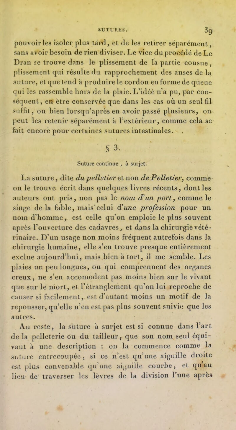 pouvoir les isoler plus tard, et de les retirer séparément, sans avoir besoin de rien diviser. Le vice du procédé de Le Dran se trouve dans le plissement de la partie cousue, j)lissemcnt qui résulte du rapprochement des anses de la suture, et que tend à produire le cordon en forme de queue qui les rassemble hors de la plaie. L’idéè n’a pu, par con- séquent, en être conservée que dans les cas où un seul fil suffit, ou bien lorsqu’après en avoir passé plusieurs, on jieut les retenir séparément à l’extérieur, comme cela se fait encore pour certaines sutures intestinales. S 3. Suture continue , à surjet. La suture, dite du pelletier eX non de Pelletier, comme- on le trouve écrit dans quelques livres récents, dont les auteurs ont pris, non pas le nom d'un port, comme le sinfje de la fable, mais'celui à'une profession pour un nom d’homme, est celle qu’on emploie le plus souvent après l’ouverture des cadavres ^ et dans la chirurgie vété- rinaire. D’un usage non moins fréquent autrefois dans la chirurgie humaine, elle s’en trouve presque entièrement exclue aujourd’hui, mais bien à tort, il me semble. Les plaies un peu longues, ou qui comprennent des organes creux, ne s’en accomodent pas moins bien sur le vivant que sur le mort, et l’étranglement qu’on lui reproche de causer si facilement, est d’autant moins un motif de la repousser, qu’elle n’en est pas plus souvent suivie que les autres. Au reste, la suture à surjet est si connue dans l’art de la pelleterie ou du tailleur, que son nom seul équi- vaut a une description : on la commence comme la sulure entrecoupée, si ce n’est qu’une aiguille droite est plus convenable qu’une aiguille courbe, et quau lieu de traverser les lèvres de la division l’une après