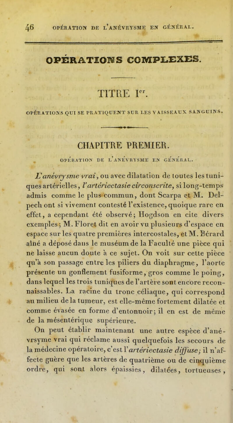 OPÉRATIONS COMPLEXES. TITRE 1. OPÉRATIONS QUI SE PRATIQUENT SUR LES VAISSEAUX SANGUINS. CHAPITRE PREMIER. OPERATION DE l’anÉvRYSME EN GENERAL. Uanéviysme vrai, ou avec dilatation de toutes les tuni- ques artérielles, Vartériectasie circonscrite, si long-temps admis comme le plus commun, dont Scarpa et M. Del- pech ont si vivement contesté l’existence, quoique rare en effet, a cependant été observé; Hogdson en cite divers exemples ; M. Floret dit en avoir vu plusieurs d’espace en espace sur les quatre premières intercostales, et M. ïîcrard aîné a déposé dans le muséum de la Faculté une pièce qui ne laisse aucun doute a ce sujet. On voit sur cette pièce qu’à son passage entre les piliers du diaphragme, l’aorte présente un gonflement fusiforme, gros comme le poing, dans lequel les trois tuniques de l’artère sont encore recon- naissables. La racine du tronc céliaque, qui correspond au milieu delà tumeur, est elle-même fortement dilatée et comme évasée en forme d’entonnoir; il en est de même de la mésentérique supérieure. On peut établir maintenant une autre espèce d’ané- vrsyme vrai qui réclame aussi quelquefois les secours de la médecine opératoire, c’est Vaj'téî'iectasie diffuse; il n’af- fecte guère que les artères de quatrième ou de cinquième ordre, qui sont alors épaissies, dilatées, tortueuses.