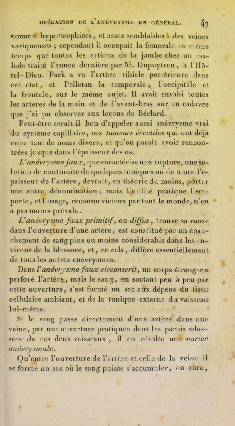 icomme hypertroplilées, et assez semblables à des veines variqueuses ; cependant il occupait la fémorale en même temps que toutes les artères de la jambe chez un ma- lade traité l’année dernière par INI. Dupuytren , à l’Hô- tel-Dieu. Park a vu l’artère tibiale postérieure dans cet état, et Pelletan la temporale, l’occipitale et la frontale, sur le même sujet. Il avait envahi toutes les artères de la main et de Pavant-bras sur un cadavre que j’ai pu observer aux leçons de Béclard. Peut-être serait-il bon d’appeler aussi anévrysme vrai du système capillaire, ces tumeurs érectiles qui ont déjà reçu tant de noms divers, et qu’on paraît avoir rencon- trées jusque dans l’épaisseur des os. U anévrysme faux, que caractérise ujie rupture, une so- lution de continuité de quelques tuniques ou de toute l’é- paisseur de l’artère, devrait, en théorie du moins, porter une autre dénomination; mais rutilité pratique l’em- porte , et l’usage, reconnu vicieux par tout le monde, n’en a pas moins prévalu.' U anévrysme faux primitif, ou diffus , trouve sa cause dans l’ouverture d’une artère, est constitué par un épan- chement de sang plus ou moins considérable dans les en- virons de la blessure, et, en cela, diffère essentiellement de tous les autres anévrysmes. Dans Vanévrysme faux circonscrit, un corps étranger a perforé l’artère, mais le sang, en sortant peu à peu par cette ouverture, s’est formé un sac aux dépens du tissu cellulaire ambiant, et de la tunique externe du vaisseau lui-même. Si le sang passe directement d’une artère dans une veine, par une ouverture pratiquée dans les parois ados- sées de ces deux vaisseaux , il en résulte une varice anévrysmale. Qu’entre l’ouverture de l’artère et celle de la veine il se forme un sac oii le sang puisse s’accumuler, on aura ,