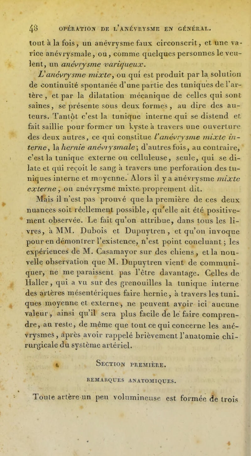 tout à la fois, un anévrysme faux circonscrit, et une va- rice anévrysmale, ou, comme quelques personnes le veu- lent, un anévrysme variqueux. L'anévrysme mixte y ou qui est produit parla solution de continuité spontanée d’une partie des tuniques de l’ar- tère , et par la dilatation mécanique de celles qui sont saines, se présente sous deux formes , au dii’e des au- teurs. Tantôt c’est la tunique interne qui se distend et fait saillie pour former un kyste à travers une ouverture des deux autres, ce qui constitue L’anévrysme mixte in- terne, la/le/vne anéviysmale-, d’autres fois, au contraire, c’est la tunique externe ou celluleuse, seule, qui se di- late et qiii reçoit le sang à travers une perforation des tu- niques interne et moyenne. Alors il y a anévrysme mixte externe, ou anévrysme mixte proprement dit. Mais il n'est pas prouvé que la première de ces deux nuances soit réellement possible, qu''elle ait été positive- ment observée. Le fait qu’on attribue, dans tous les li- vres, à MM. Dubois et Dupuytrcn , et qu’on invoque pour en démontrer l’existence, n’est point concluant; les expériences de M. Casamayor sur des chiens, et la nou- velle observation que M. Dupuytren vient de communi- quer, ne me paraissent pas l’être davantage. Celles de Haller, qui a vu sur des grenouilles la tunique interne des artères mésentériques faire hernie, à travers les tuni- ques moyenne et externe, ne peuvent avoir ici aucune valeur, ainsi qu’il sera plus facile de le faire compren- dre, au reste, de même que tout ce qui concerne les ané- vrysmes , üprès avoir rappelé brièvement l’anatomie chi- rurgicale du système artériel. 4 Section première. REMARQUES ANATOMIQUES. Toute artère un peu volumineuse est formée de trois