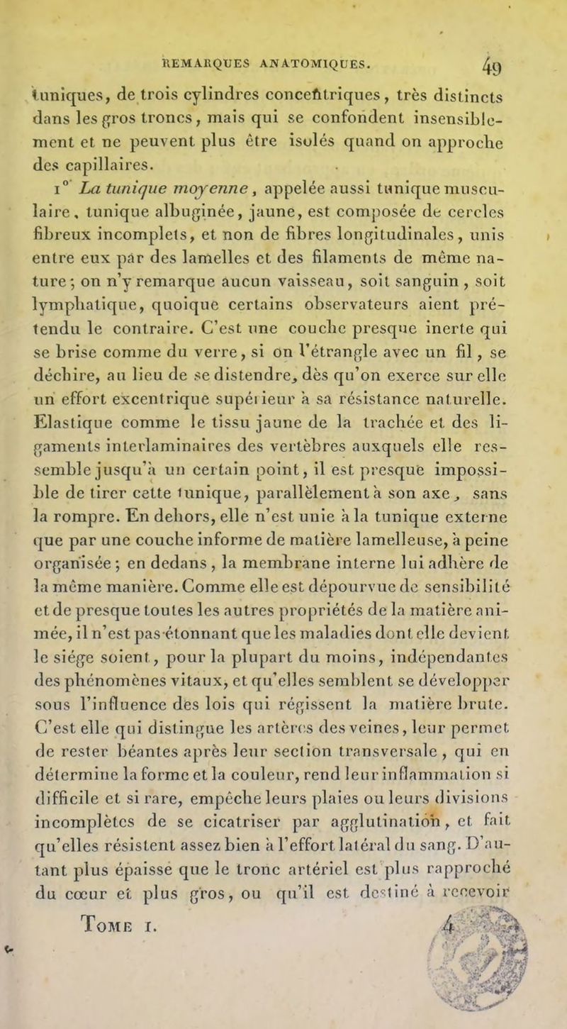 tuniques, de trois cylindres concefitriques, très distincts dans les{îros troncs, mais qui se confondent insensible- ment et ne peuvent plus être isolés quand on approche des capillaires. 1° La tunique moyenne, appelée aussi tunique muscu- laire, tunique albuginée, jaune, est composée de cercles fibreux incomplets, et non de fibres longitudinales, unis entre eux par des lamelles et des filaments de môme na- ture; on n’y remarque aucun vaisseau, soit sanguin , soit lymphatique, quoique certains observateurs aient pré- tendu le contraire. C’est une couche presque inerte qui se brise comme du verre, si on l’étrangle avec un fil, se déchire, au lieu de se distendre, dès qu’on exerce sur elle un effort excentrique supéiieur a sa résistance naturelle. Elastique comme le tissu jaune de la trachée et des li- gaments interlaminaires des vertèbres auxquels elle res- semble jusqu’à un certain point, il est presque impossi- ble de tirer cette lunique, parallèlement à son axe, sans la rompre. En dehors, elle n’est unie à la tunique externe que par une couche informe de matière lamelleuse, à peine organisée ; en dedans , la membrane interne lui adhère de la même manière. Comme elle est dépourvue de sensibilité et de presque toutes les autres propriétés de la matière ani- mée, il n’est pas étonnant que les maladies dont elle devient le siége soient, pour la plupart du moins, indépendantes des phénomènes vitaux, et qu’elles semblent se développer sous l’influence des lois qui régissent la matière brute. C’est elle qui distingue les artères des veines, leur permet de rester béantes après leur section transversale, qui en détermine la forme et la couleur, rend leur inflammation si difficile et si rare, empêche leurs plaies ou leurs divisions incomplètes de se cicatriser par agglutination , et fait qu’elles résistent assez bien à l’effort latéral du sang. D’au- tant plus épaisse que le tronc artériel est plus rapproché du cœur et plus gros, ou qu’il est destiné à recevoir E I. 4^