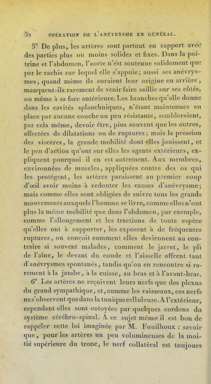 5° Déplus, les artères sont partout en rapport avec des parties plus ou moins solides et fixes. Dans la poi- trine et l’abdomen, l’aorte n’e'st soutenue solidement que par le rachis sur lequel elle s’appuie; aussi ses anévrys- mes, quand même ils auraient leur origine en arrière, manquent-ils rarement de venir faire saillie sur ses côtés, ou même a sa face antérieure. Les branches qu’elle donne dans les cavités splanchniques, n’étant maintenues en place par aucune couche un peu résistante, sembleraient, par cela même, devoir être, plus souvent que les autres, affectées de dilatations ou de ruptures; mais la pression des viscères, la grande mobilité dont elles jouissent, et le peu d’action qu’ont sur elles les agents extérieurs, ex- pliquent pourquoi il en est autrement. Â.ux membres, environnées de muscles, appliquées contre des os qui les protègent, les artères paraissent au premier coup d’oeil avoir moins h redouter les causes d’anévrysme; mais comme elles sont obligées de suivre tous les grands mouvements auxquels l’homme se livre, comme elles n’ont plus la même mobilité que dans l’abdomen, par exemple, comme l’allongement et les tractions de toute espèce qu’elles ont h supporter, les exposent à de fréquentes ruptures, on conçoit comment elles deviennent au con- traire si souvent malades, comment le jarret, le pli de l’aîne, le devant du coude et l’aisselle offrent tant d’anévrysmes spontanés, tandis qu’on en rencontre si ra- rement à la jambe, a la cuisse, au bras et h l’avant-bras. 6° Les artères ne reçoivent leurs nerfs que des plexus du grand sympathique, et,comme les vaisseaux, ces nerfs nés’observent quedans la tuniquecelluleuse. A.l’extérieur, cependant elles sont côtoyées par quelques cordons du système cérébro-spinal. A ce sujet même- il est bon de rappéler cette loi imaginée par M. Fouilhoux : savoir que, pour les artères un peu volumineuses de la moi- tié supérieure du tronc, le nerf collatéral est toujours