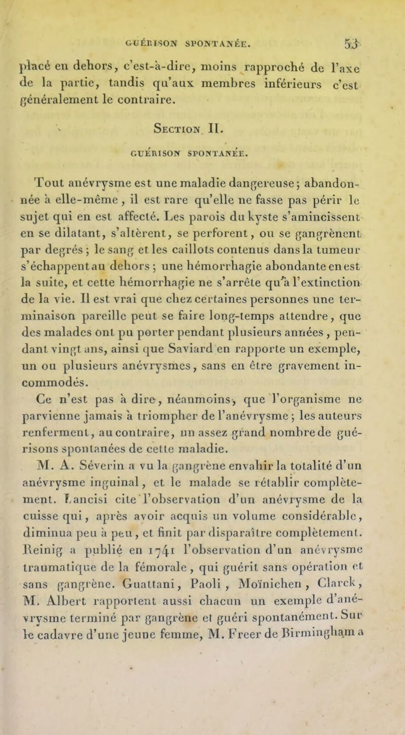 ])încé en dehors, c’est-à-dire, moins rapproché de l’axe de la partie, tandis qu’aux membres inférieurs c’est généralement le contraire. Section II. GUÉRISON SPONTANÉE. Tout anévrysme est une maladie dangereuse; abandon- née à elle-même , il est rare qu’elle ne fasse pas périr le sujet qui en est affecté. Les parois du kyste s’amincissent en se dilatant, s’altèrent, se perforent, ou se gangrènent par degrés; le sang et les caillots contenus dans la tumeur s’échappent au dehors ; une hémorrhagie abondante en est la suite, et cette hémorrhagie ne s’arrête qu^a l’extinction de la vie. Il est vrai que chez certaines personnes une ter- minaison pareille peut se faire long-temps attendre, que des malades ont pu porter pendant plusieurs années , pen- dant vingt ans, ainsi que Saviard en rapporte un exemple, un ou plusieurs anévrysmes, sans en être gravement in- commodés. Ce n’est pas h dire, néanmoins, que l’organisme ne parvienne jamais à triompher de l’anévi'ysme ; les auteurs renferment, auconti’aire, un assez grand nomhrede gué- risons spontanées de cette maladie. M. A. Séverin a vu la gangrène envahir la totalité d’un anévrysme inguinal, et le malade se rétablir complète- ment. F,ancisi cite l’observation d’un anévrysme de la cuisse qui, après avoir acquis un volume considérable, diminua peu à peu, et finit par disparaître complètement, lleinig a publié en i)^i l’observation d’un anévrysme traumatique de la fémoi’ale , qui guérit sans opération et sans gangrène. Guattani, Paoli , Moïnichen , Clarck, TM. Albert rapportent aussi chacun un exemple d’ané- vrysme terminé par gangrène et guéri spontanément. Sur le cadavre d’une jeune femme, M. Freer de Birmingham a