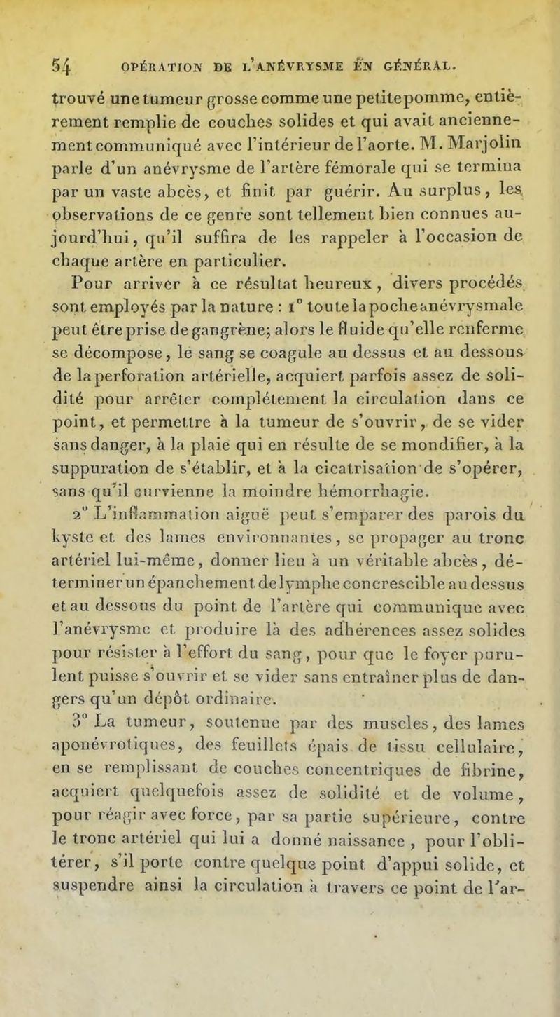 trouvé une tumeur grosse comme une petitepomme, entiè- rement remplie de couches solides et qui avait ancienne- ment communiqué avec l’intérieur de l’aorte. M. Marjolin parle d’un anévrysme de l’artère fémorale qui se termina par un vaste abcès, et finit par guérir. Au surplus, les, observations de ce genre sont tellemeiît bien connues au- jourd’hui , qu’il suffira de les rappeler à l’occasion de chaque artère en particulier. Pour arriver à ce résultat heureux , divers procédés sont emplo^'^és parla nature : i toutelapocheanévrysmale peut être prise de gangrène; alors le fluide qu’elle renferme se décompose, le sang se coagule au dessus et au dessous de la perforation artérielle, acquiert parfois assez de soli- dité pour arrêter complètement la circulation dans ce point, et permettre à la tumeur de s’ouvrir, de se vider sans danger, k la plaie qui en résulte de se mondifier, à la suppuration de s’établir, et a la cicatrisation de s’opérer, sans qu’il curvienne la moindre hémorrhagie. 2“ L’inflammation aiguë peut s’emparer des parois du kyste et des lames environnantes, se propager au tronc artériel lui-même, donner lieu à un véritable abcès , dé- terminer un épanchement de lymphe concrescible au dessus et au dessous du point de l’artère qui communique avec l’anévrysme et produire là des adhérences assez solides pour résister à l’effort du sang, pour que le foyer puru- lent puisse s'ouvrir et se vider sans entraîner plus de daiî- gers qu’un dépôt ordinaire. ?) La tumeur, soutenue par des muscles, des lames aponévrotiques, des feuillets épais de tissu cellulaire, en se remplissant de couches concentriques de fibrine, acquiert quelquefois assez de solidité et de volume, pour réagir avec force, par sa partie supérieure, contre le tronc artériel qui lui a donné naissance , pour l’obli- térer, s’il porte contre quelque point d’appui solide, et suspendre ainsi la circulation à travers ce point de Tar-