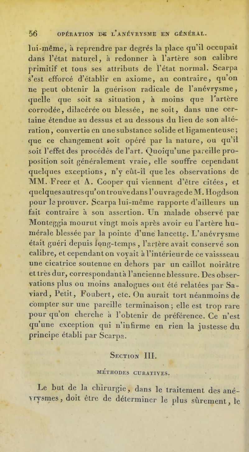 lui-même, à reprendre par degrés la place qu’il occupait dans l’état naturel, à redonner à l’artère son calibre primitif et tous ses attributs de l’état normal. Scarpa s’est efforcé d’établir en axiome, au contraire, qu’on ne peut obtenir la guérison radicale de l’anévrysme, quelle que soit sa situation, à moins que Tartère corrodée, dilacérée ou blessée, ne soit, dans une cer- taine étendue au dessus et au dessous du lieu de son alté- ration, convertie en une substance solide et ligamenteuse; que ce changement soit opéré par la nature, ou qu’il soit l’effet des procédés de l’art. Quoiqu’une pareille pro- position soit généralement vraie, elle souffre cependant quelques exceptions, n’y eût-il que les observations de MM. Freeret A. Cooper qui viennent d’être citées, et quelques autres qu’on trouve dans l’ouvrage deM.Hogdson pour le prouver. Scarpa lui-même rapporte d’ailleurs un fait contraire à sou assertion. Un malade observé par Monteggia mourut vingt mois après avoir eu l’artère hu- mérale blessée par la pointe d’une lancette. L’anévrysme était guéri depuis long-temps , l’artère aA^ait conservé son calibre, et cependant on voyait à l’intérieur de cevaissseau une cicatrice soutenue en dehors par un caillot noirâtre et très dur, correspondantà l’ancienne blessure. Des obser- vations plus ou moins analogues ont été relatées par Sa- viard. Petit, Foubert, ete. On aurait tort néanmoins de compter sur une pareille terminaison; elle est trop rare pour qu on cherche à l’obtenir de préférence. Ce n’est qu’une exception qui n’infirme en rien la justesse du principe établi par Scarpa. Section III. METHODES CURATIVES. Le but de la chirurgie, dans le traitement des ané- \rysrnes, doit être de déterminer le plus sûrement, le