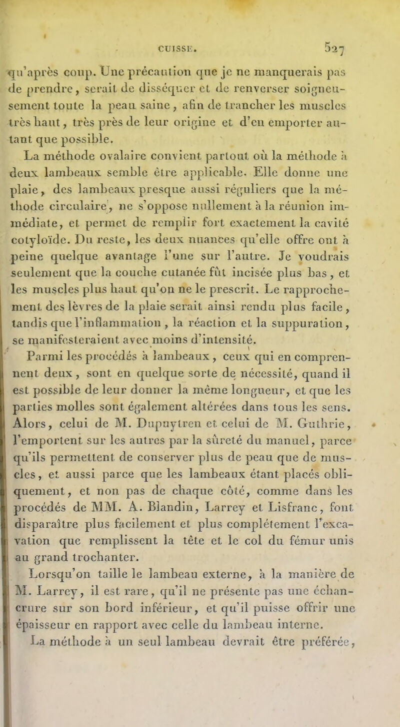 qn’api'ès coup. Une précaution que je ne manquerais pas (le prendre, serait de disséquer et de renverser soigneu- sement toute la peau saine, afin de trancher les muscles très haut, très près de leur origine et d’en emporter au- tant que possible. La méthode ovalaire convient partout où la méthode ;i deux, lambeaux semble être applicable. Elle donne une plaie, des lambeaux presque aussi réguliers que la mé- thode circulaire', ne s’oppose nullement à la réunion im- médiate, et permet de remplir fort exactement la cavité cotyloïde. Du reste, les deux nuances qu’elle offre ont à peine quelque avantage l’une sur l’autre. Je voudrais seulement que la couche cutanée fut incisée plus bas , et les muscles plus haut qu’on ne le prescrit. Le rapproche- ment des lèvres de la plaie serait ainsi rendu plus facile, tandis que l’inflammation , la réaction et la suppuration, se manifesteraient avec moins d’intensité. Parmi les procédés à lambeaux , ceux qui en compren- nent deux , sont en quelque sorte de nécessité, quand il est possible de leur donner la même longueur, et que les parties molles sont également altérées dans tous les sens. Alors, celui de M. Dupuytren et celui de M. Gutbrie, l’emportent sur les autres par la sûreté du manuel, parce qu’ils permettent de conserver plus de peau que de mus- cles, et aussi parce que les lambeaux étant placés obli- quement, et non pas de chaque côté, comme dans les procédés de MM. A. Blandin, Larrey et Lisfranc, font disparaître plus facilement et plus complètement l’exca- vation que remplissent la tête et le col du fémur unis au grand trochanter. Lorsqu’on taille le lambeau externe, à la manière de M. Larrey, il est rare, qu’il ne présente pas une échan- crure sur son bord inférieur, et qu’il puisse offrir une épaisseur en rapport avec celle du lambeau interne. La méthode à un seul lambeau devrait être préférée.