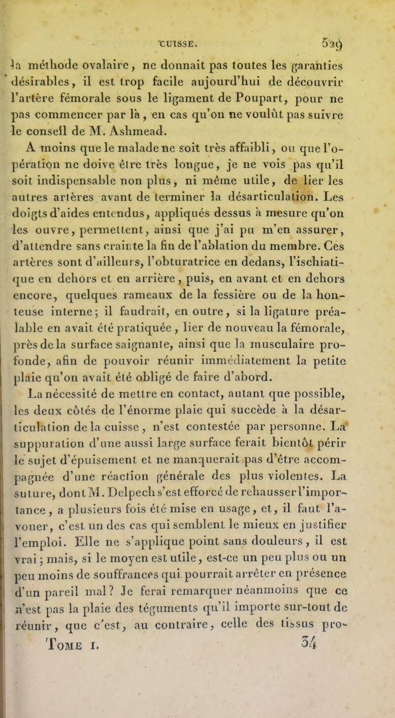 rmssE. 5a() mélliode ovalaire, ne donnait pas toutes les fjaranties ’ désirables, il est trop facile aujourd’hui de découvrir l’artère fémorale sous le ligament de Poupart, pour ne pas commencer par là, en cas qu’on ne voulut pas suivre le conseil de M. Aslimead. A moins que le malade ne soit très affaibli, ou que l’o- pération ne doive être très longue, je ne vois pas qu’il soit indispensable non plus, ni même utile, de lier les autres artères avant de terminer la désarticulation. Les doigts d’aides entendus, appliqués dessus à mesure qu’on les ouvre, permettent, ainsi que j’ai pu m’en assurer, d’attendre sans crainte la fin de l’ablation du membre. Ces artères sont d’ailleurs, l’obturatrice en dedans^ l’ischiati- que en dehors et en arrière, puis, en avant et en dehors encore, quelques rameaux de la fessière ou de la hon- teuse interne; il faudrait, en outre, si la ligature préa- lable en avait été pratiquée , lier de nouveau la fémorale, près delà surface saignante, ainsi que la musculaire pro- fonde, afin de pouvoir réunir immédiatement la petite plaie qu’on avait été obligé de faire d’abord. La nécessité de mettre en contact, autant que possible, les deux cotés de l’énorme plaie qui succède à la désar- ticulation de la cuisse, n’est contestée par personne, La’ supputation d’une aussi large surface ferait bientôt périr le sujet d’épuisement et ne manquerait pas d’être accom- pagnée d’une réaction générale des plus violentes. La i suture, dontM, Delpech s’est efforcé de rehausser l’impor- j tance, a plusieurs fois été mise en usage, et, il faut l’a- i vouer, c’est un des cas qui semblent le mieux en justifier l’emploi. Elle ne s’applique point sans douleurs , il est ' vrai ; mais, si le moyen est utile, est-ce un peu plus ou un ' peu moins de souffrances qui pourrait arrêter en présence I d’un pareil niai? Je ferai remarquer néanmoins que ce ; n’est pas la plaie des téguments qu’il importe sur-tout de réunir, que c’est, au contraire, celle des tissus pro*- Tome i. 34