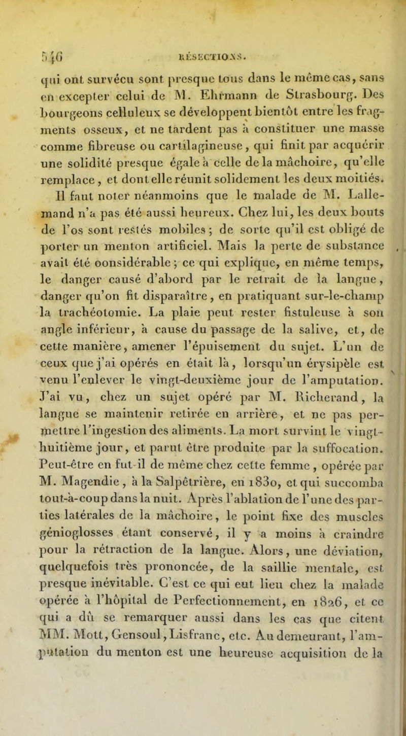 ULSKCÏIO-NS. qui ont survécu sont presque tous dans le même cas, sans en excepter celui de JM. Elirmann de Strasbourg. Des bourgeons celluleux se développent bientôt entre les frag- ments osseux, et ne lardent pas à constituer une masse comme fibreuse ou cartilagineuse, qui finit par acquérir une solidité presque égaleà celle de la mâchoire, qu’elle remplace , et dont elle réunit solidement les deux moitiés. 11 faut noter néanmoins que le malade de M. Lalle- mand n’a pas été aussi heureux. Chez lui, les deux bouts de l’os sont restés mobiles ; de sorte qu’il est obligé de porter un menton artificiel. Mais la perle de substance avait été considérable ; ce qui explique, en même temps, le danger causé d’abord par le retrait de la langue, danger qu’on fit disparaître, en pratiquant sur-le-champ la trachéotomie. La plaie peut rester fistuleuse à son angle inférieur, a cause du passage de la salive, et, de cette manière, amener l’épuisement du sujet. L’un de ceux que j’ai opérés en était là, lorsqu’un érysipèle est venu l’enlever le vingt-deuxième jour de l’amputation. J’ai vu, chez un sujet opéré par M. lâicherand, la langue se maintenir retirée en arrière, et ne pas per- mettre l’ingestion des aliments. La mort survint le vingt- huitième jour, et parut être produite par la suffocation. Peut-être en fut-il de même chez cette femme , opérée par M. Magendie, h la Salpêtrière, en i83o, et qui succomba tout-à-coup dans la nuit. Après l’ablation de l’une des par- ties latérales de la mâchoire, le point fixe des muscles génioglosses étant conservé, il y a moins à craindre pour la rétraction de la langue. Alors, une déviation, quelquefois très prononcée, de la saillie mentale, est presque inévitable. C’est ce qui eut lieu chez la malade opérée à l’hôpital de Perfectionnement, en i8îî6, et ce qui a dii se remarquer aussi dans les cas que citent MM. Mott, Gensoul,Lisfranc, etc. Au demeurant, l’ani- putatiou du menton est une heureuse acquisition de la t