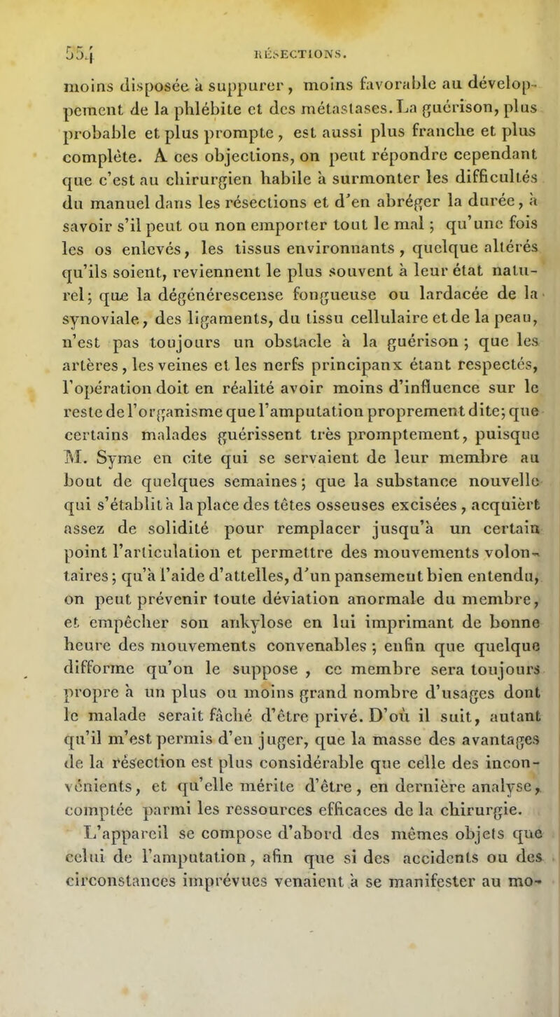 Uli^ECTlONS. moins disposée à suppurer , moins favorable au dévelop- peinent de la phlébite et des métastases. La guérison, plus probable et plus prompte , est aussi plus franehe et plus complète. A ces objeetions, on peut répondre cependant que c’est au chirurgien habile à surmonter les difficultés du manuel dans les résections et den abréger la durée, à savoir s’il peut ou non emporter tout le mal ; qu’une fois les os enlevés, les tissus environnants , quelque altérés qu’ils soient, l’evlennent le plus souvent à leur état natu- rel; que la dégénérescense fongueuse ou lardacée de la • synoviale, des ligaments, du tissu cellulaire et de la peau, n’est pas toujours un obstacle à la guérison ; que les artères , les veines elles nerfe principanx étant respectés, l’opération doit en réalité avoir moins d’influence sur le reste de l’organisme que l’amputation proprement dite; que certains malades guérissent très promptement, puisque M. Syme en cite qui se servaient de leur membre au bout de quelques semaines; que la substance nouvelle qui s’établit à la place des têtes osseuses excisées , acquièrt assez de solidité pour remplacer jusqu’à un certain point l’articulation et permettre des mouvements volon>» taires ; qu’a l’aide d’attelles, d'un pansement bien entendu, on peut prévenir toute déviation anormale du membre, et empêcher son ankylosé en lui imprimant de bonne heure des mouvements convenables ; enfin que quelque difforme qu’on le suppose , ce membre sera toujours | propre a un plus ou moins grand nombre d’usages dont i le malade serait fâché d’être privé. D’où il suit, autant I qu’il m’est permis d’en juger, que la masse des avantages de la résection est plus considérable que celle des incon- vénients, et qu’elle mérite d’êti'e, en dernière analyse I comptée parmi les ressources efficaces de la chirurgie. L’appareil se compose d’abord des mêmes objets que celui de l’amputation, afin que si des accidents ou des circonstances imprévues venaient à se manifester au mo-