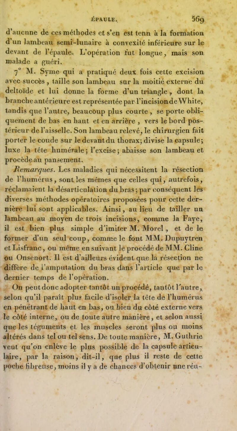 d’aucnne de ces mélliodea et s’en est tenn à la formation d’un lambeau semi-lunaire à convexité inférieure sur le devant de l’épaule. L’opération fut longue, mais son malade a guéri. 7“ M. Syme qui a pratiqué deux fois cette excision avec succès , taille son lambeau sur la moitié externe du deltoïde et lui donne la forme d’un triangle, dont la branche antérieure est représentée par l’incisiondeWhite, tandis que l’autre, beaucoup plus courte , se porte obli- quement de bas en haut et en arrière , vers le bord pos- térieur de l’aisselle. Son lambeau relevé, le chirurgien fait porter le coude sur ledevantdu thorax; divise la capsule; luxe la tête humérale ; l’excise ; abaisse son lambeau et procède au pansement. Remarques. Les maladies qui nécessitent la résection de l’humérus, sont les mêmes que celles qui, autrefois, réclamaient la désarticulation du bras; par conséquent les diverses méthodes opératoires proposées pour cette der- nière lui sont applicables. Ainsi, au lieu de tailler un lambeau au moyen de trois incisions, comme la Faye, il est bien plus simple d’imiter M. Morel, et de le former d’un seul coup, comme le font MM. Dupuytren et Lisfranc, ou même en suivant le procédé de MM. Cline ou Onsenort. Il est d’ailleurs évident que la résection ne diffère de l’amputation du bras dans l’article que par le dernier temps de l’opération. On peut donc adopter tantôt un procédé, tantôt l’autre, selon qu’il paraît plu? facile d’isoler la tête de l’humérus en pénétrant de haut en bas, ou bien du côté externe vers le côté interne, ou de toute autre manière, et selon aussi que les téguments et les muscles seront plus ou moins altérés dans tel ou tel sens. De toute manière, M. Guthrie veut qu’on enlève le plus possible de la capsule articu- laire, par la raison, dit-il, que plus il reste de cette poche fil)reusc, moins il y a de chances d’obtenir une réu-