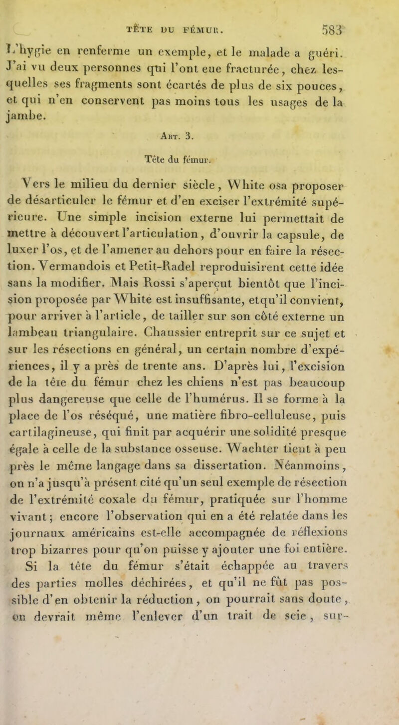 TÊTE UU EÉMUU. m Ti liygie en renferme un exemple, elle malade a guéri. J’ai vu deux personnes qui l’ont eue fracturée, chez les- quelles ses fragments sont écartés de plus de six pouces, et qui n’en conservent pas moins tous les usages de la jambe. Art. 3. Tète du fémur. Vers le milieu du dernier siècle, Whlto osa proposer de désarticuler le fémur et d’en exciser l’extrémité supé- rieure. Une simple incision externe lui permettait de mettre à découvert l’articulation, d’ouvrir la capsule, de luxer l’os, et de l’amener au dehors pour en faire la résec- tion. Vermandois et Petit-Radel reproduisirent cette idée sans la modifier. Mais Rossi s’aperçut bientôt que l’inci- sion proposée par White est insuffisante, etqu’il convient, pour arriver à l’article, de tailler sur son côté externe un lambeau triangulaire. Chaussier entreprit sur ce sujet et sur les résections en général, un certain nombre d’expé- riences, il y a près de trente ans. D’après lui, l’excision de la têie du fémur chez les chiens n’est pas beaucoup plus dangereuse que celle de l’humérus. Il se forme à la place de l’os réséqué, une matière fibro-celluleuse, puis cartilagineuse, qui finit par acquérir une solidité presque égale à celle de la substance osseuse. Wachter tient à peu près le même langage dans sa dissertation. Néanmoins, on n’a jusqu’il présent cité qu’un seul exemple de résection de l’extrémité coxale du fémur, pratiquée sur l’homme vivant ; encore l’observation qui en a été relatée dans les journaux américains est-elle accompagnée de réflexions trop bizarres pour qu’on puisse y ajouter une foi entière. Si la tête du fémur s’était échappée au travers des parties molles déchirées, et qu’il ne fut pas pos- sible d’en obtenir la réduction, on pourrait sans doute, on devrait même l’enlever d’un trait de scie, sur-