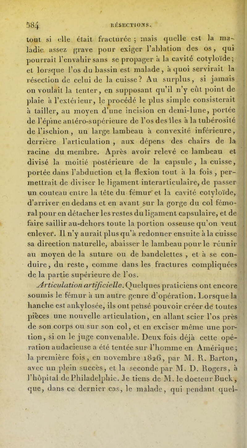 tout si elle fracturcc ; mais quelle esl la ma-, ladie assez {çrave pour exif[er rablalion des os, qui pourrait l’envaliir sans se propager a la cavité cotyloïde; et lorsque l’os du bassin est malade, à quoi servirait la résection de celui de la cuisse? Au surplus, si jamais on voulait la tenter, en suj)posant qu’il n’y eût point de plaie a l’extéiieur, le procédé le plus simple consisterait à tailler, au moyen d’une incision en demi-lune, portée de l’épine antéro-supérieure de l’os des îles a la tubérosité ' de l’iscbion , un large lambeau à convexité inférieure, dcriâère l’articulation , aux dépens des cliairs de la racine du membre. Après avoir relevé ce lambeau et divisé la moitié postérieure de la capsule, la cuisse, portée dans l’abduction et la flexion tout à la fois, per- i melti’ait de diviser le ligament interarticulaire, de passer un couteau entre la tête du fémur et la cavité cotyloïde, j d’arriver en dedans et en avant $ur la gorge du col fémo- ; ral pour en détaclier les restes du ligament capsulaire, et de I faire saillir au-debors toute la portion osseuse qu’on veut ; enlever. Il n’y aurait plus qu’à l’edonner ensuite à la cuisse I sa direction natui'elle, abaisser le lambeau pour le réunir , au moyen de la suture ou de bandelettes , et à se con- , duire, du reste, comme dans les fractures compliquées de la partie supérieure de l'os. Articulation artificielle. Quelques praticiens ont encore soumis le fémur à un autre genre d’opération. Lorsque la banclie est ankylosée, ils ont pensé pouvoir créer dé toutes pièces une nouvelle articulation, en allant scier l’os près de son corps ou sur son col, et en exciser même une por- tion, si on le juge convenable. Deux fois déjà cette opé- ration audacieuse a été tentée sur l’homme en Amérique; la première fois, en novembre i8a6, par M. 1\. Barton, avec un plein succès, et la seconde par AT. D. Rogers, à riiopitai de Philadelphie. Je tiens de Al. le docteur Buck, que, dans ce dernier cas, le malade, qui pendant quel-