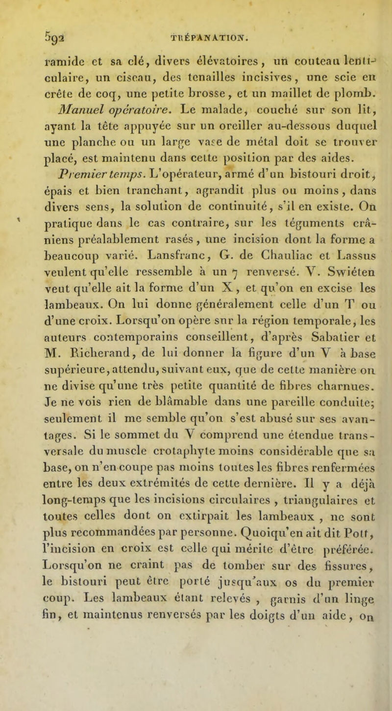 ramicle et sa clé, divers élévatoires, un couteau lenii-’ culaire, un ciseau, des tenailles incisives, une scie eu crête de coq, une petite brosse, et un maillet de plomb. Manuel opératoire. Le malade, couché sur son lit, ayant la tête appuyée sur un oreiller au-dessous duquel une planche ou un large vase de métal doit se trouver placé, est maintenu dans cette position par des aides. Premier temps. L’opérateur, armé d’un bistouri droit, épais et bien Iranehant, agrandit plus ou moins , dans divers sens, la solution de continuité, s’il en existe. On pratique dans le cas contraire, sur les téguments crâ- niens préalablement rasés , une incision dont la forme a beaucoup varié. Lansfranc, G. de Chauliac et Lassus veulent quelle ressemble à un renversé. V. Swiéten veut qu’elle ait la forme d’un X , et qu’on en excise les lambeaux. On lui donne généralement celle d’un T ou d’une croix. Lorsqu’on opère sur la région temporale, les auteurs contemporains conseillent, d’après Sabatier et M. Ricberand, de lui donner la ligure d’un V à base supérieure, attendu, suivant eux, que de cette manière ou ne divise qu’une très petite quantité de fibres charnues. Je ne vois rien de blâmable dans une pareille conduite; seulement il me semble qu’on s’est abusé sur ses avan- tages. Si le sommet du V comprend une étendue trans- versale du muscle crotaphyte moins considérable que sa base, on n’en coupe pas moins toutes les fibres renfermées entre les deux extrémités de cette dernière. Il y a déjà long-temps que les incisions circulaires , triangulaires et toutes celles dont on extirpait les lambeaux , ne sont plus recommandées par personne. Quoiqu’en ait dit Polt, l’incision en croix est celle qui mérite d’être préférée. Lorsqu’on ne craint pas de tomber sur des fissures, le bistouri peut être porté jusqu'aux os du premier coup. Les lambeaux étant relevés , garnis d’un linge fin, et maintenus renversés par les doigts d’un aide, on