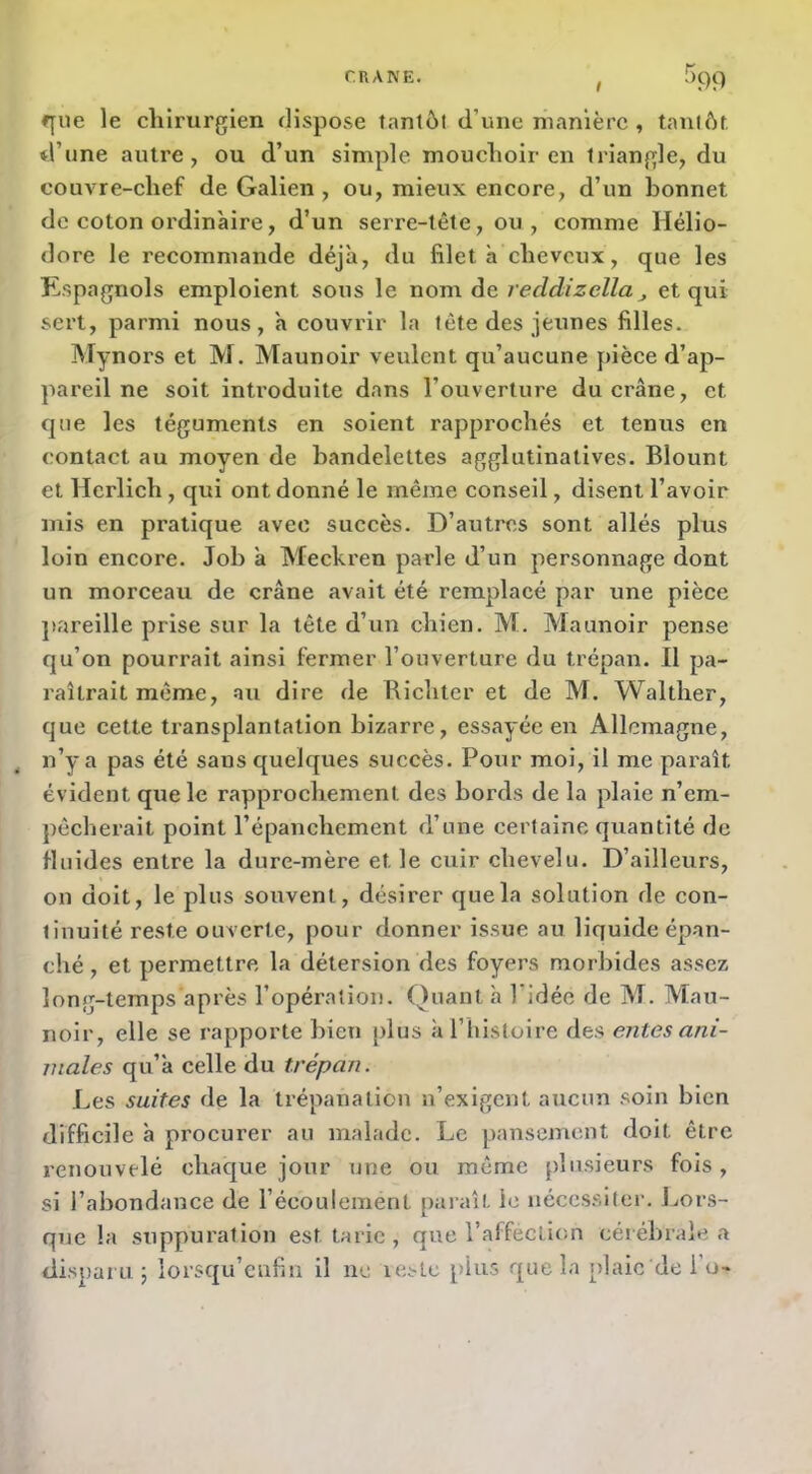 f[ue le chirurgien dispose tantôt d’une manière , tantôt, d’une autre, ou d’un simple mouchoir en triangle, du couvre-chef de Galien, ou, mieux encore, d’un bonnet de coton ordinaire, d’un serre-tête, ou, comme Hélio- dore le recommande déjà, du fileta cheveux, que les Kspagnols emploient sous le nom de reddizella^ et qui sert, parmi nous, à couvrir la tête des jeunes filles. Mynors et M. Maunoir veulent qu’aucune pièce d’ap- pareil ne soit introduite dans l’ouverture du crâne, et que les téguments en soient rapprochés et tenus en contact au moyen de bandelettes agglutinatives. Blount et Herlich, qui ont donné le même conseil, disent l’avoir mis en pratique avec succès. D’autres sont allés plus loin encore. Job à Meckren parle d’un personnage dont un morceau de crâne avait été remplacé par une pièce ]>areille prise sur la tête d’un chien. M. Maunoir pense qu’on pourrait ainsi fermer l’ouverture du trépan. Il pa- raîtrait même, au dire de Richter et de M. Walther, que cette transplantation bizarre, essayée en Allemagne, n’y a pas été sans quelques succès. Pour mol, il me pax’aît évident que le rapprochement des bords de la plaie n’em- pêcherait point l’épanchement d’une certaine quantité de fluides entre la dure-mère et le cuir chevelu. D’ailleurs, on doit, le plus souvent, désirer que la solution de con- tinuité reste ouverte, pour donner issue au liquide épan- ché , et permettre la détersion des foyers morbides assez long-temps après l’opération. ()uant h l'idée de M. Mau- noir, elle se rapporte bien plus à riiistoire des entes ani- males qu’à celle du trépan. Les suites de la trépanation n’exigent aucun soin bien difficile à procurer au malade. Le pansement doit être renouvelé chaque jour une ou même plusieurs fois, si l’abondance de l’écoulement paraît le nécessite»'. Lors- que la suppuration est tarie, que l’affection cérébrale a disparu 5 iorsqu’enfin il ne reste plus que la plaie de 1 o-