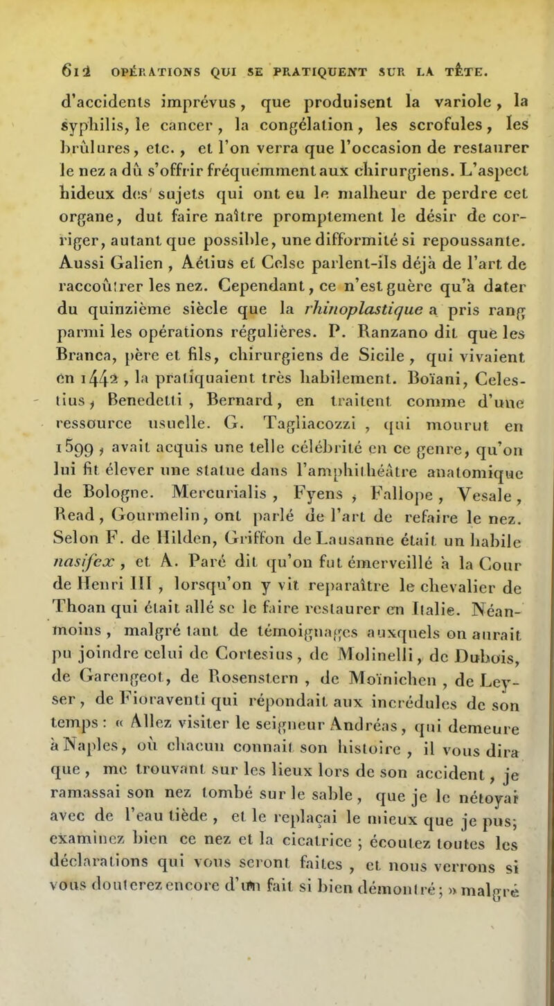 d’accidents imprévus, que produisent la variole, la syphilis, le cancer, la congélation, les scrofules, les brûlures, etc., et l’on verra que l’occasion de restaurer le nez a dû s’offrir fréquemment aux chirurgiens. L’aspect hideux des' sujets qui ont eu le malheur de perdre cet organe, dut faire naître promptement le désir de cor- riger, autant que possible, une difformité si repoussante. Aussi Galien , Aétius et Celse parlent-ils déjà de l’art de raccoûlrer les nez. Cependant, ce n’est guère qu’à dater du quinzième siècle que la rhinoplastique a pris rang parmi les opérations régulières. P. Ranzano dit que les Branca, {>ère et fils, chirurgiens de Sicile, qui vivaient en i44^ y praliquaient très habilement. Boïani, Celes- tius, Benedetti, Bernard, en traitent comme d’une ressource usuelle. G. Tagliacozzi , qui mourut en iSqg , avait acquis une telle célébrité en ce genre, qu’on lui fit élever une statue dans l’amphithéâtre anatomique de Bologne. Mercurialis , Fyens , Fallope , Vesale , Read, Gourmelin, ont parlé de l’art de refaire le nez. Selon F. de ïlilden. Griffon de Lausanne était un habile nasifex , et A. Paré dit qu’on fut émerveillé à la Cour de Henri III , lorsqu’on y vit rejiaraître le chevalier de Thoan qui était allé sc le faire restaurer en Italie. Néan- moins , malgré tant de témoignages auxquels on aurait pu joindre celui de Cortesius, de Molinelli, de Dubois, de Garengeot, de Rosenstern , de Moînichcn , de Ley- ser , de Fioraventi qui répondait aux incrédules de son temps: « Allez visiter le seigneur Andréas, qui demeure à Naples, oû chacun connail son histoire, il vous dira que , me trouvant sur les lieux lors de son accident, je ramassai son nez tombé sur le sable , que je le nétoyar avec de 1 eau tiede , et le replaçai le mieux que je pusj examinez bien ce nez et la cicatrice ^ écoutez toutes les déclarations qui vous seront faites , et nous verrons si vous douterez encore d’irti fait si bien démontré; » malgré