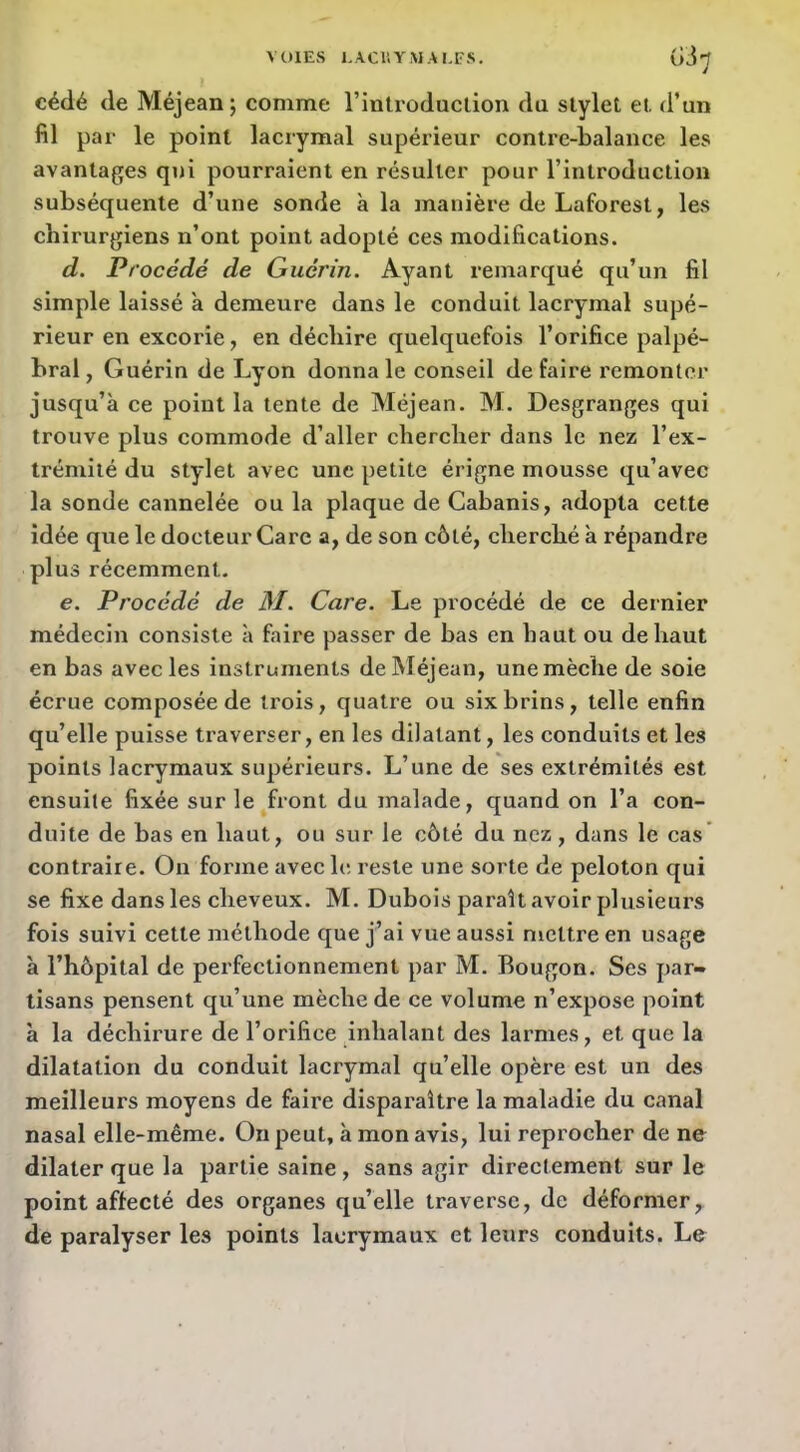 VOlEvS I.ACIÏYMAI.FS, Gi'J cédé de Méjean; comme rinlroduclion du stylet et d’un fil par le point lacrymal supérieur contre-balance les avantages qui pourraient en résulter pour l’introduction subséquente d’une sonde à la manière de Laforest, les chirurgiens n’ont point adopté ces modifications. d. Procédé de Guérin. Ayant remarqué qu’un fil simple laissé à demeure dans le conduit lacrymal supé- rieur en excorie, en déchire quelquefois l’orifice palpé- bral , Guérin de Lyon donna le conseil de faire remonter jusqu’à ce point la tente de Méjean. M. Desgranges qui trouve plus commode d’aller chercher dans le nez l’ex- trémité du stylet avec une petite érigne mousse qu’avec la sonde cannelée ou la plaque de Cabanis, adopta cette idée que le docteur Care a, de son côté, cherché à répandre plus récemment. e. Procédé de M. Care. Le procédé de ce dernier médecin consiste à faire passer de bas en haut ou de haut en bas avec les instruments de Méjean, une mèche de soie écrue composée de trois, quatre ou six brins, telle enfin qu’elle puisse traverser, en les dilatant, les conduits et les points lacrymaux supérieurs. L’une de ses extrémités est ensuite fixée sur le front du malade, quand on l’a con- duite de bas en haut, ou sur le côté du nez , dans le cas' contraire. On forme avec le reste une sorte de peloton qui se fixe dans les cheveux. M. Dubois paraît avoir plusieurs fois suivi cette méthode que j’ai vue aussi mettre en usage à l’hôpital de perfectionnement par M. Bougon. Scs par- tisans pensent qu’une mèche de ce volume n’expose point à la déchirure de l’orifice inhalant des larmes, et que la dilatation du conduit lacrymal qu’elle opère est un des meilleurs moyens de faire disparaître la maladie du canal nasal elle-même. On peut, à mon avis, lui reprocher de ne dilater que la partie saine, sans agir directement sur le point affecté des organes qu’elle traverse, de déformer de paralyser les points lacrymaux et leurs conduits. Le