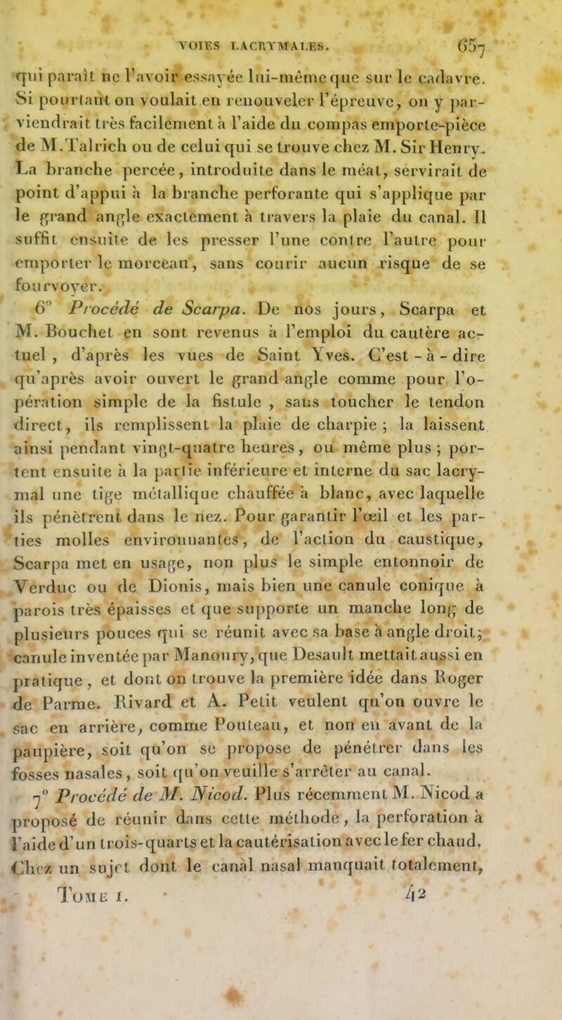 qui parait ne l’avoir essayée lui-même que sur le cadavre. Si pourlant on voulait en renouveler répreuve, on y par- viendrait très facilement à l’aide du compas emporte-pièce de M.Talrich ou de celui qui se trouve chez M. Sir Henry. I.a branche percée, introduite dans le méat, servirait de point d’appui à la branche perforante qui s’applique par le fjrand aufjle exactement h travers la plaie du canal. Jl suffit ensuite de les presser l’une contre l’autre pour emporter le morceau, sans courir aucun risque de se fourvoyer. 6 Procédé de Scarpa. De nos jours, Scarpa et M. Bouchet en sont revenus à l’emploi du cautère ac- tuel , d’après les vues de Saint Yves. C’est-à-dire qu’après avoir ouvert le grand angle comme pour l’o- pération simple de la fistule , sans toucher le tendon direct, ils remplissent la plaie de charpie ; la laissent ainsi pendant vingt-quatre heures, ou même plus ; por- tent ensuite à la partie inférieure et interne du sac lacry- mal une tige métallique chauffée à blanc, avec laquelle ils pénètrent dans le nez. Pour garantir l’œil et les par- ties molles environnantes, de l’action du caustique, Scarpa met en usage, non plus le simple entonnoir de Verduc ou de Dionis, mais bien une canule conique à parois très épaisses et que supporte un manche long de plusieurs pouces qui se réunit avec sa base h angle droit;- canule inventée par Manoury,que Desault mettaitaussi en pratique , et dont on trouve la première idée dans Roger de Parme. Rivard et A. Petit veulent qu’on ouvre le sac en arrière, comme Pouteau, et non en avant de la paupière, soit qu’on se propose de pénétrer dans les fosses nasales, soit ([u’on veuille s’arrêter au canal. océdé de M. Nicod. Plus récemment M. Nicod a ])roposé de réunir dans cette méthode, la perforation à l’aide d’un trois-quarts et la cautérisation avcclefer chaud. Chez un sujet dont le canal nasal manquait totalement, Tout: I. * 42