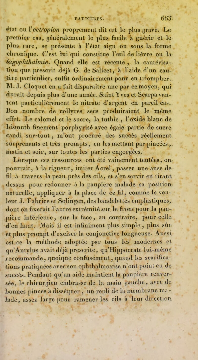 clat. ou Vectropion proprement dit est le plus prave. Le premier cas, généralement le plus facile h guérir et le plus rare, se présente à l’état aigu ou sous la forme chronique. C’est lui qui constitue l’œil de lièvre ou la lagophtkalmie. Quand elle est récente , la cautérisa- tion que prescrit déjà G. deSalicet, à l’aide d’un cau- tère particulier, suffit ordinairement pour en triompher. M. J. Cloquet en a fait disparaître une par ce moyen, qui durait depuis plus d’une année. Saint Yves et Scarpa van- tent j>articulièrement le nitrate d’argent en pareil cas. Bon nombre de collyres secs produiraient le même effet. Le calomel et le sucre, la tulliie , l’oxide blanc de bismuth finement porphyrisé avec égale partie de sucre candi sur-tout, m’ont procuré des succès réellement surprenants et très prompts, en les mettant par pincées,, matin et soir, sur toutes les parties engorgées. Lorsque ces ressources ont été vainement tentées, on- pourrait, a la rigueur, imiter Acrel, passer une anse de fil h travers la peau près des cils, et s’en servir eil tirant dessus pour redonner h la paupière malade sa position naturelle, appliquer à la place de ce fil, comme le veu- lent J. Fabrice et Solingen, des bandelettes cmplastiqucs, dont on fixerait l’autre extrémité sur le front pour la pau- pière inférieure, sur la face, au contraire, pour celle d’en haut. Mais il est infiniment plus simple, plus sûr et])lus prompt d’exciser la conjonctive fongueuse. Aussi cst-cc la méthode adoptée par tous les modernes et qu’Anlylus avait déjà prescrite, qu’llippocratc lui-même recommande, quoique confusément, quand les scarifica- tions pratiquées avec son ophthalmoxisc n’ont point eu de succès. Pendant qu’un aide maintient la paupière renver- sée, le chirurgien embrasse de la main gauche, avec de bonnes pinces à disséquer , un repli de la membrane ma- lade, assez large pour ramener les cils à leur direction